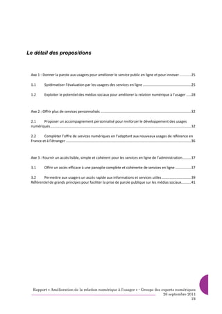 Le détail des propositions



 Axe 1 : Donner la parole aux usagers pour améliorer le service public en ligne et pour innover............25

 1.1         Systématiser l’évaluation par les usagers des services en ligne .................................................25

 1.2         Exploiter le potentiel des médias sociaux pour améliorer la relation numérique à l’usager .....28



 Axe 2 : Offrir plus de services personnalisés ............................................................................................32

 2.1    Proposer un accompagnement personnalisé pour renforcer le développement des usages
 numériques...............................................................................................................................................32

 2.2     Compléter l’offre de services numériques en l’adaptant aux nouveaux usages de référence en
 France et à l’étranger ...............................................................................................................................36



 Axe 3 : Fournir un accès lisible, simple et cohérent pour les services en ligne de l’administration.........37

 3.1         Offrir un accès efficace à une panoplie complète et cohérente de services en ligne ................37

 3.2     Permettre aux usagers un accès rapide aux informations et services utiles ..............................39
 Référentiel de grands principes pour faciliter la prise de parole publique sur les médias sociaux..........41




   Rapport « Amélioration de la relation numérique à l’usager » - Groupe des experts numériques
                                                                              26 septembre 2011
                                                                                             24
 