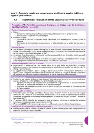 Axe 1 : Donner la parole aux usagers pour améliorer le service public en
ligne et pour innover

       1.1            Systématiser l’évaluation par les usagers des services en ligne

 Proposition n° 1 : Permettre aux usagers de signaler sur chaque écran de démarche en
 ligne toute difficulté rencontrée
 Enjeux et bénéfices des usagers
• Enjeux :
     o Exploiter les retours usagers afin d’améliorer la qualité des services en ligne proposés
     o Accompagner l’usager des services en ligne
• Bénéfices usagers :
     o Possibilité de disposer d’un moyen simple de formuler toute suggestion au moment où elle se
       présente
     o Contribution à la simplification des procédures et à l’amélioration de la qualité des services en
       ligne
 Situation actuelle
• Sur le portail Service-public.fr/Mon.service-public.fr, il est possible à tout moment de cliquer sur un
    bouton « Contactez-nous » ou « Avis et suggestions » pour une demande d’assistance par mèl car le
    service support est unique et assuré par la DILA
• Un service d’« e-réclamation » est proposé sur Mon.service-public.fr afin de faciliter l’accès au dépôt
    d’une réclamation par un usager.
• Cependant, il n’existe pas de dispositif permettant à l’usager, sur chaque écran de tout service en ligne
    public de signaler une difficulté rencontrée et d’en assurer la prise en compte.
 Meilleures pratiques en France et à l’étranger
• Royaume-Uni - JobcentrePlus : sur chaque page de ce site dédié aux chercheurs d’emplois,
  l’utilisateur trouve en bas de page, un questionnaire de satisfaction composé d’une question et d’un
  champ « commentaires »
• Le rapport franco-canadien « Bonnes pratiques de la communication écrite dans les démarches en
  ligne » (2011) souligne la nécessité d’aller au-devant des besoins de l’usager et d’établir une relation
  de confiance, en mettant à disposition des espaces de parole pour rectification/vérification.
 Solution proposée
• Positionner sur chaque fenêtre ou page Internet, d’une démarche en ligne, un moyen simple pour
   l’usager, à l’aide d’un bouton dédié (et d’un seul clic de l’usager), de :
     o Signaler une difficulté de compréhension (sur l’éditorial, l’ergonomie) ou un dysfonctionnement
        rencontrés au cours d’une des étapes de la démarche en ligne
     o Soumettre une suggestion d’amélioration au sein d’un dispositif homogène et mutualisé au sein
        de l’administration
 Estimation, cible et échéance
• Estimation : gains en temps agent liés à l’usage accru du canal Internet et au suivi des usagers
   internautes (ex. : au cours d’une démarche, réduction de 33 % du risque de perte client par Telecom
   Italia grâce à l’utilisation d’un dispositif intégré favorisant la fidélité des usagers fondé sur l’analyse de
                     29
   leur satisfaction )
• 1 semestre 2012 : identifier les services en ligne prioritaires ; concevoir et élaborer les solutions
     er

   techniques envisageables pour les services concernés
• 2 semestre 2012 : mettre en œuvre progressivement la solution pour les démarches prioritaires
     e


 Facteurs clés de succès et points d’attention des experts
• Rendre visible, pour les usagers, la prise en compte de leurs remarques en étant transparent sur le
   calendrier de mise en œuvre prévisible



29
     http://www.oracle.com


       Rapport « Amélioration de la relation numérique à l’usager » - Groupe des experts numériques
                                                                                  26 septembre 2011
                                                                                                 25
 