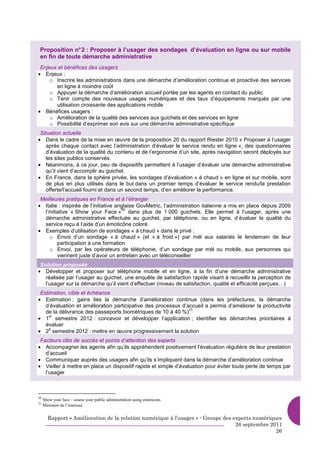 Proposition n° 2 : Proposer à l’usager des sondages d’évaluation en ligne ou sur mobile
 en fin de toute démarche administrative
 Enjeux et bénéfices des usagers
• Enjeux :
     o Inscrire les administrations dans une démarche d’amélioration continue et proactive des services
       en ligne à moindre coût
     o Appuyer la démarche d’amélioration accueil portée par les agents en contact du public
     o Tenir compte des nouveaux usages numériques et des taux d’équipements marqués par une
       utilisation croissante des applications mobile
• Bénéfices usagers :
     o Amélioration de la qualité des services aux guichets et des services en ligne
     o Possibilité d’exprimer son avis sur une démarche administrative spécifique
 Situation actuelle
• Dans le cadre de la mise en œuvre de la proposition 20 du rapport Riester 2010 « Proposer à l’usager
    après chaque contact avec l’administration d’évaluer le service rendu en ligne », des questionnaires
    d’évaluation de la qualité du contenu et de l’ergonomie d’un site, après navigation seront déployés sur
    les sites publics conservés.
• Néanmoins, à ce jour, peu de dispositifs permettent à l’usager d’évaluer une démarche administrative
    qu’il vient d’accomplir au guichet.
• En France, dans la sphère privée, les sondages d’évaluation « à chaud » en ligne et sur mobile, sont
    de plus en plus utilisés dans le but dans un premier temps d’évaluer le service rendu/la prestation
    offerte/l’accueil fourni et dans un second temps, d’en améliorer la performance.
 Meilleures pratiques en France et à l’étranger
• Italie : inspirée de l’initiative anglaise GovMetric, l’administration italienne a mis en place depuis 2009
                                      30
  l’initiative « Show your Face » dans plus de 1 000 guichets. Elle permet à l’usager, après une
  démarche administrative effectuée au guichet, par téléphone, ou en ligne, d’évaluer la qualité du
  service reçu à l’aide d’un émoticône coloré.
• Exemples d’utilisation de sondages « à chaud » dans le privé :
     o Envoi d’un sondage « à chaud » (et « à froid ») par mèl aux salariés le lendemain de leur
         participation à une formation
     o Envoi, par les opérateurs de téléphonie, d’un sondage par mèl ou mobile, aux personnes qui
         viennent juste d’avoir un entretien avec un téléconseiller
 Solution proposée
• Développer et proposer sur téléphone mobile et en ligne, à la fin d’une démarche administrative
   réalisée par l’usager au guichet, une enquête de satisfaction rapide visant à recueillir la perception de
   l’usager sur la démarche qu’il vient d’effectuer (niveau de satisfaction, qualité et efficacité perçues…)
 Estimation, cible et échéance
• Estimation : gains liés la démarche d’amélioration continue (dans les préfectures, la démarche
   d’évaluation et amélioration participative des processus d’accueil a permis d’améliorer la productivité
                                                               31
   de la délivrance des passeports biométriques de 10 à 40 %)
• 1 semestre 2012 : concevoir et développer l’application ; identifier les démarches prioritaires à
     er

   évaluer
• 2 semestre 2012 : mettre en œuvre progressivement la solution
     e


 Facteurs clés de succès et points d’attention des experts
• Accompagner les agents afin qu’ils appréhendent positivement l’évaluation régulière de leur prestation
   d’accueil
• Communiquer auprès des usagers afin qu’ils s’impliquent dans la démarche d’amélioration continue
• Veiller à mettre en place un dispositif rapide et simple d’évaluation pour éviter toute perte de temps par
   l’usager



30
     Show your face – assess your public administration using emoticons.
31
     Ministère de l’intérieur


       Rapport « Amélioration de la relation numérique à l’usager » - Groupe des experts numériques
                                                                                  26 septembre 2011
                                                                                                 26
 