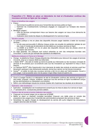 Proposition n° 3 : Mettre en place un laboratoire d e test et d’évaluation continue des
 nouveaux services en ligne par les usagers
 Enjeux et bénéfices des usagers
• Enjeux :
     o Harmoniser la qualité de service pour l’ensemble des services publics en ligne
     o Optimiser les investissements numériques engagés en s’appuyant sur l’analyse des besoins
       usagers
• Bénéfices usagers :
     o Offre de services correspondant mieux aux besoins des usagers car issus d’une démarche de
       « co-création »
     o Implication dans toutes les étapes du développement d’un service en ligne
 Situation actuelle
• La sphère publique a mis en place des dispositifs d’écoute usager destinés à tester de nouveaux
    services :
       o Le site www.service-public.fr effectue chaque année une enquête de satisfaction globale de son
          site, mais il n’existe pas de laboratoire de test dédié aux nouveaux services en ligne.
       o La DGME et la DGFIP ont mis en place des dispositifs d’écoute dans les phases amont de
          conception des services.
• En règle générale, ces pratiques sont surtout présentes au sein des entreprises tournées vers
    l’innovation. C’est le cas par exemple des opérateurs de téléphonie.
 Meilleures pratiques en France et à l’étranger
• Orange : la plateforme Dream Orange présente des informations pour découvrir les usages et services
  innovants, ainsi qu’un espace dédié aux bêta-tests.
• L’Atelier SFR : site web et mobile qui donne la parole aux internautes sur les nouveaux concepts de
                 32

  services et de produits pour co-construire avec eux les innovations qui répondent le mieux à leurs
  besoins.
• La Fabrique RATP offre l’opportunité à tout internaute de tester des produits et services avant leur
                       33

  lancement, participer à des événements exclusifs, donner leur opinion sur les futures innovations.
• Suisse : un atelier de tests des nouveaux services a été mis en place par l’administration. Ouvert à
          34

  tout usager, il est accessible sans mot de passe ni login (https://www.kmuadmin.ch)
 Solution proposée
• Ouvrir à l’usager l’accès à un laboratoire de test et d’évaluation continue des services en ligne où il
   peut tester, proposer, critiquer, améliorer, approuver tous les services en ligne nouvellement conçus
   par les administrations ou nécessitant une évolution
• Définir une méthodologie robuste de conduite d’atelier afin d’optimiser les résultats de la démarche
 Estimation, cible & échéance
• Estimation : rentabilisation de l’investissement consenti pour la mise en place d’un service en ligne
• 1 semestre 2012 : Conduire les premiers ateliers
     er


 Facteurs clés de succès et points d’attention des experts
• S’appuyer sur le panel usager mis en place par la DGME
• Mettre en place un dispositif mutualisé permettant d’assurer une réelle prise en compte des
   propositions des usagers pour l’ensemble des administrations proposant des services en ligne
• Sensibiliser les agents chargés du développement du service afin qu’ils intègrent les consultations
   usagers dans leur plan de travail




32
   http://atelier.sfr.fr
33
   http://www.lafabriqueratp.fr/
34
   Op. cit., note 1


     Rapport « Amélioration de la relation numérique à l’usager » - Groupe des experts numériques
                                                                                26 septembre 2011
                                                                                               27
 