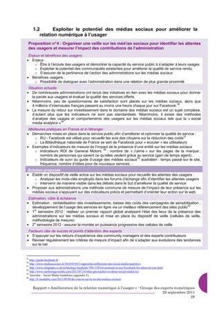 1.2       Exploiter le potentiel des médias sociaux pour améliorer la
        relation numérique à l’usager
 Proposition n° 4 : Organiser une veille sur les méd ias sociaux pour identifier les attentes
 des usagers et mesurer l’impact des contributions de l’administration
 Enjeux et bénéfices des usagers
• Enjeux :
     o Être à l’écoute des usagers et démontrer la capacité du service public à s’adapter à leurs usages
     o Exploiter le potentiel des communautés existantes pour améliorer la qualité de service rendu
     o S’assurer de la pertinence de l’action des administrations sur les médias sociaux
• Bénéfices usagers :
     o Possibilité de dialoguer avec l’administration dans une relation de plus grande proximité
 Situation actuelle
• De nombreuses administrations ont lancé des initiatives en lien avec les médias sociaux pour donner
    la parole aux usagers et évaluer la qualité des services offerts.
• Néanmoins, peu de questionnaires de satisfaction sont placés sur les médias sociaux, alors que
                                                                                          35
    4 millions d’internautes français passent au moins une heure chaque jour sur Facebook.
• La mesure du retour sur investissement dans le domaine des médias sociaux est un sujet complexe,
    d’autant plus que les indicateurs ne sont pas standardisés. Néanmoins, il existe des méthodes
    d’analyse des usages et comportements des usagers sur les médias sociaux tels que la « social
                       36
    media analytics » .
 Meilleures pratiques en France et à l’étranger
• Démarches mises en place dans le service public afin d’améliorer et optimiser la qualité de service :
                                                                                                  37
     o RU - Facebook est utilisé pour recueillir les avis des citoyens sur la réduction des coûts
     o La Bibliothèque nationale de France se sert de Facebook pour « écouter » les utilisateurs
• Exemples d’indicateurs de mesure de l’impact de la présence d’une entité sur les médias sociaux
                                                38
     o Indicateurs ROI de General Motors           : nombre de « J’aime » sur les pages de la marque ;
        nombre de personnes qui savent ce qu’elles veulent grâce au service (gain de temps agent)…
                                                                     39
     o Indicateurs de suivi du guide d’usage des médias sociaux australien : temps passé sur le site,
        fréquence, nombre d’idées pour de nouveaux services…
Solution proposée
• Établir un dispositif de veille active sur les médias sociaux pour recueillir les attentes des usagers :
    o Analyser les mots-clés employés dans les forums d’échange afin d’identifier les attentes usagers
    o Intervenir de manière visible dans les débats dans le but d’améliorer la qualité de service
• Proposer aux administrations une méthode commune de mesure de l’impact de leur présence sur les
  médias sociaux s’appuyant sur des indicateurs précis et permettant d’orienter leur action sur le web
 Estimation, cible & échéance
• Estimation : rentabilisation des investissements, baisse des coûts des campagnes de sensibilisation ;
                                                                                                 40
   développement de l’usage des services en ligne via un meilleur référencement des sites public
• 1 semestre 2012 : réaliser un premier rapport global analysant l’état des lieux de la présence des
     er

   administrations sur les médias sociaux et mise en place du dispositif de veille (cellules de veille,
   méthodologie de mesure)
• 2 semestre 2012 : assurer la montée en puissance progressive des cellules de veille
     e


 Facteurs clés de succès et points d’attention des experts
• S’appuyer sur les retours d’expérience des community managers et des experts contributeurs
• Réviser régulièrement les critères de mesure d’impact afin de s’adapter aux évolutions des tendances
   sur le net


35
   http://guide-facebook.fr/
36
   http://www.mediassociaux.fr/2010/05/05/3-approches-differentes-des-social-média-analytics/.
37
   http://www.telegraph.co.uk/technology/facebook/7881378/Government-to-use-Facebook-for-ideas-on-cuts.html
38
   http://www.marketingroiordie.com/2011/07/24/what-gm-teaches-us-about-social-média-roi/
39
   Australia – Social Média Guidelines (appendix F)
40
   http://fr.mashable.com/2011/09/08/du-concret-sur-le-roi-des-médias-sociaux/


     Rapport « Amélioration de la relation numérique à l’usager » - Groupe des experts numériques
                                                                                26 septembre 2011
                                                                                               28
 