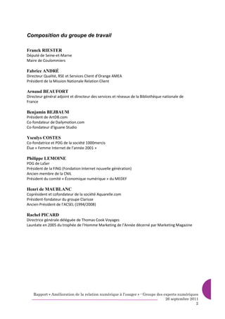 Composition du groupe de travail

Franck RIESTER
Député de Seine-et-Marne
Maire de Coulommiers

Fabrice ANDRÉ
Directeur Qualité, RSE et Services Client d’Orange AMEA
Président de la Mission Nationale Relation Client

Arnaud BEAUFORT
Directeur général adjoint et directeur des services et réseaux de la Bibliothèque nationale de
France

Benjamin BEJBAUM
Président de ArtDB.com
Co-fondateur de Dailymotion.com
Co-fondateur d’Iguane Studio

Yseulys COSTES
Co-fondatrice et PDG de la société 1000mercis
Élue « Femme Internet de l’année 2001 »

Philippe LEMOINE
PDG de LaSer
Président de la FING (Fondation Internet nouvelle génération)
Ancien membre de la CNIL
Président du comité « Économique numérique » du MEDEF

Henri de MAUBLANC
Coprésident et cofondateur de la société Aquarelle.com
Président-fondateur du groupe Clarisse
Ancien Président de l’ACSEL (1994/2008)

Rachel PICARD
Directrice générale déléguée de Thomas Cook Voyages
Lauréate en 2005 du trophée de l’Homme Marketing de l’Année décerné par Marketing Magazine




    Rapport « Amélioration de la relation numérique à l’usager » - Groupe des experts numériques
                                                                               26 septembre 2011
                                                                                               2
 