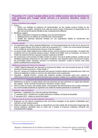 Proposition n° 5 : Lancer 5 projets pilotes sur les médias sociaux dans les domaines les
 plus pertinents pour l’usager (santé, services à la personne, éducation, emploi et
 culture)
 Enjeux et bénéfices des usagers
• Enjeux :
     o Définir une stratégie de présence de l’administration sur les médias sociaux fondée sur les
       attentes des usagers, cohérente avec celle des autres canaux d’interaction et responsable sur le
       plan de la prise de parole officielle et des investissements afférents
• Bénéfices usagers :
     o Mise à disposition d’espaces de dialogue avec les administrations
     o Établissement d’une relation de proximité avec l’administration
     o Qualité des réponses obtenues fondées sur une organisation dédiée et coordonnée des
       administrations
 Situation actuelle
• Un partenariat avec Yahoo Questions/Réponses ! et Commentcamarche.net a été mis en œuvre à la
    suite du rapport Riester 2010 dans le cadre de la proposition 23 : « Créer une communauté d’entraide
    sur le modèle de commentçamarche.net pour et par les usagers »
• Le service public utilise largement les médias sociaux comme canal de communication : la plupart des
    ministères sont sur les grands réseaux sociaux. Ameli.fr et la CNAF sont sur Facebook ; le recours à
    Twitter est expérimenté pour appuyer la gestion applicative de MSP.
• De nombreuses communautés de tailles variées se créent, hors de la sphère publique, portées par de
    véritables expertises citoyennes sur des sujets complexes, pour lesquels l’action des pouvoirs publics
    est primordiale (santé, handicap, services à la personne, éducation, emploi et culture) mais reste
    parfois insuffisamment coordonnée.
 Meilleures pratiques en France et à l’étranger
• L’ANSP (Agence Nationale des Services à la Personne) fédère une communauté de plus de 10 000
                                                 41
  membres à travers son forum « Place Publik »
• Dys moi : groupe sur Facebook regroupant des parents d’enfants atteints de dysphasie pour créer une
  chaîne de solidarité et mettre en commun les informations et les expériences
• Pays-Bas – Digitale Pioniers : soutien des initiatives sociales innovantes ayant pour vocation le
  renforcement de la fonction sociale et éducative des nouveaux médias via un système d’appel à projet
 Solution proposée
• Sélectionner et lancer 5 projets pilotes dans les domaines les plus pertinents au regard des attentes
   des usagers : santé, services à la personne, éducation, emploi, culture
• Dans le cadre de chacun des projets pilotes, accompagner les administrations afin qu’elles participent
   aux communautés existantes et organisent une veille de manière pertinente et coordonnée
 Estimation, cible & échéance
• Estimation : mobilisation d’un chef de projet par thématique
• 1 semestre 2012 : identifier les 5 projets pertinents et réaliser une étude de faisabilité
     er

• 2 semestre 2012 : mettre en œuvre les projets
     e


 Facteurs clés de succès et points d’attention des experts
• S’appuyer sur les retours d’expérience des community managers et les experts mobilisables pour
   intervenir sur les médias sociaux
• Cibler les projets et mettre en place un dispositif de suivi des projets afin de favoriser l’essaimage des
   bonnes pratiques identifiées dans le cadre des 5 projets et d’assurer l’utilisation efficiente des
   investissements engagés




41
     http://www.servicesalapersonne.gouv.fr/


       Rapport « Amélioration de la relation numérique à l’usager » - Groupe des experts numériques
                                                                                  26 septembre 2011
                                                                                                 29
 