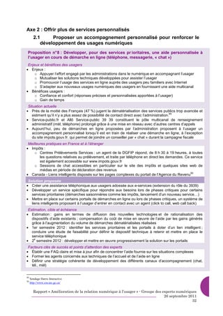 Axe 2 : Offrir plus de services personnalisés
       2.1     Proposer un accompagnement personnalisé pour renforcer le
          développement des usages numériques
 Proposition n° 8 : Développer, pour des services pr ioritaires, une aide personnalisée à
 l’usager en cours de démarche en ligne (téléphone, messagerie, « chat »)
 Enjeux et bénéfices des usagers
• Enjeux :
     o Appuyer l’effort engagé par les administrations dans le numérique en accompagnant l’usager
     o Mutualiser les solutions techniques développées pour assister l’usager
     o Promouvoir l’usage des services en ligne auprès des usagers peu familiers avec Internet
     o S’adapter aux nouveaux usages numériques des usagers en fournissant une aide multicanal
• Bénéfices usagers :
     o Confiance et confort (réponses précises et personnalisées apportées à l’usager)
     o Gain de temps
 Situation actuelle
• Près de la moitié des Français (47 %) jugent la dématérialisation des services publics trop avancée et
                                                                                           49
    estiment qu’il n’y a plus assez de possibilité de contact direct avec l’administration.
• Service-public.fr et Allô Service-public 39 39 constituent le pôle multicanal de renseignement
    administratif (mèl, téléphone) prolongé grâce à une mise en réseau avec d’autres centres d’appels
• Aujourd’hui, peu de démarches en ligne proposées par l’administration proposent à l’usager un
    accompagnement personnalisé lorsqu’il est en train de réaliser une démarche en ligne, à l’exception
    du site impots.gouv.fr. qui permet de joindre un conseiller par « chat » durant la campagne fiscale
 Meilleures pratiques en France et à l’étranger
• Impôts :
     o Centres Prélèvements Services : un agent de la DGFIP répond, de 8 h 30 à 19 heures, à toutes
        les questions relatives au prélèvement, et traite par téléphone en direct les demandes. Ce service
        est également accessible sur www.impots.gouv.fr
     o Sessions de chat accessibles en particulier sur le site des impôts et quelques sites web de
        médias en période de déclaration des revenus
• Canada - Liens intelligents disposés sur les pages complexes du portail de l’Agence du Revenu
                                                                                                   50


 Solution proposée
• Créer une assistance téléphonique aux usagers adossée aux e-services (extension du rôle du 3939)
• Développer un service spécifique pour répondre aux besoins lors de phases critiques pour certains
   services prioritaires (démarches saisonnières comme les impôts, lancement d’un nouveau service…)
• Mettre en place sur certains portails de démarches en ligne ou lors de phases critiques, un système de
   liens intelligents proposant à l’usager d’entrer en contact avec un agent (click to call, web call back)
 Estimation, cible et échéance
• Estimation : gains en termes de diffusion des nouvelles technologies et de rationalisation des
   dispositifs d’aide existants ; compensation du coût de mise en œuvre de l’aide par les gains générés
   grâce à l’augmentation du volume de démarches dématérialisées réalisées
• 1er semestre 2012 : identifier les services prioritaires et les portails à doter d’un lien intelligent ;
   conduire une étude de faisabilité pour définir le dispositif technique à retenir et mettre en place le
   service téléphonique
• 2 semestre 2012 : développer et mettre en œuvre progressivement la solution sur les portails
     e


 Facteurs clés de succès et points d’attention des experts
• Établir une FAQ claire et mise à jour afin de concentrer l’aide fournie sur les situations complexes
• Former les agents concernés aux techniques de l’accueil et de l’aide en ligne
• Définir une stratégie cohérente de développement des différents canaux d’accompagnement (chat,
   tél., mèl)


49
     Sondage Harris Interactive
50
     http://www.cra-arc.gc.ca/


       Rapport « Amélioration de la relation numérique à l’usager » - Groupe des experts numériques
                                                                                  26 septembre 2011
                                                                                                 32
 