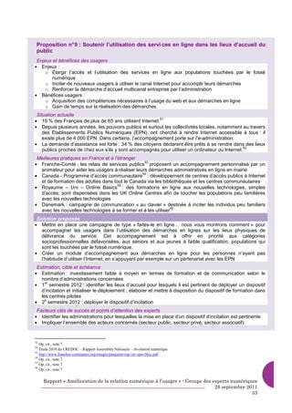 Proposition n° 9 : Soutenir l’utilisation des servi ces en ligne dans les lieux d’accueil du
 public
 Enjeux et bénéfices des usagers
• Enjeux :
     o Élargir l’accès et l’utilisation des services en ligne aux populations touchées par le fossé
       numérique
     o Inciter de nouveaux usagers à utiliser le canal Internet pour accomplir leurs démarches
     o Renforcer la démarche d’accueil multicanal entreprise par l’administration
• Bénéfices usagers :
     o Acquisition des compétences nécessaires à l’usage du web et aux démarches en ligne
     o Gain de temps sur la réalisation des démarches
 Situation actuelle
• 19 % des Français de plus de 65 ans utilisent Internet.
                                                          51

• Depuis plusieurs années, les pouvoirs publics et surtout les collectivités locales, notamment au travers
    des Établissements Publics Numériques (EPN), ont cherché à rendre Internet accessible à tous : il
    existe plus de 4 000 EPN. Dans certains, l’accompagnement porte sur l’e-administration.
• La demande d’assistance est forte : 34 % des citoyens déclarent être prêts à se rendre dans des lieux
                                                                                                  52
    publics proches de chez eux s’ils y sont accompagnés pour utiliser un ordinateur ou Internet.
 Meilleures pratiques en France et à l’étranger
• Franche-Comté : les relais de services publics proposent un accompagnement personnalisé par un
                                                  53

  animateur pour aider les usagers à réaliser leurs démarches administratives en ligne en mairie
• Canada - Programme d’accès communautaire : développement de centres d’accès publics à Internet
                                                 54

  et de formation des adultes dans tout le Canada via les bibliothèques et les centres communautaires
• Royaume – Uni – Online Basics : des formations en ligne aux nouvelles technologies, simples
                                       55

  d’accès, sont dispensées dans les UK Online Centres afin de toucher les populations peu familières
  avec les nouvelles technologies
• Danemark : campagne de communication « au clavier » destinée à inciter les individus peu familiers
                                                                56
  avec les nouvelles technologies à se former et à les utiliser
 Solution proposée
• Mettre en place une campagne de type « faites-le en ligne… nous vous montrons comment » pour
   accompagner les usagers dans l’utilisation des démarches en lignes sur les lieux physiques de
   délivrance du service. Cet accompagnement est à offrir en priorité aux catégories
   socioprofessionnelles défavorisées, aux seniors et aux jeunes à faible qualification, populations qui
   sont les touchées par le fossé numérique.
• Créer un module d’accompagnement aux démarches en ligne pour les personnes n’ayant pas
   l’habitude d’utiliser l’Internet, en s’appuyant par exemple sur un partenariat avec les EPN
 Estimation, cible et échéance
• Estimation : investissement faible à moyen en termes de formation et de communication selon le
   nombre d’administrations concernées
• 1 semestre 2012 : identifier les lieux d’accueil pour lesquels il est pertinent de déployer un dispositif
     er

   d’incitation et initialiser le déploiement ; élaborer et mettre à disposition du dispositif de formation dans
   les centres pilotes
• 2 semestre 2012 : déployer le dispositif d’incitation
     e


 Facteurs clés de succès et points d’attention des experts
• Identifier les administrations pour lesquelles la mise en place d’un dispositif d’incitation est pertinente
• Impliquer l’ensemble des acteurs concernés (secteur public, secteur privé, secteur associatif)


51
   Op. cit., note 7
52
   Etude 2010 du CREDOC – Rapport Assemblée Nationale – révolution numérique
53
   http://www.franches-communes.org/images/plaquette-rsp--et--epn-96cc.pdf
54
   Op. cit., note 7
55
   Op. cit., note 7
56
   Op. cit., note 7


     Rapport « Amélioration de la relation numérique à l’usager » - Groupe des experts numériques
                                                                                26 septembre 2011
                                                                                               33
 