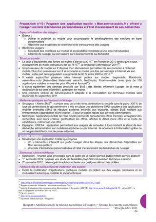Proposition n° 10 : Proposer une application mobile « Mon.service-public.fr » offrant à
 l’usager une liste d’échéances personnalisées et l’état d’avancement de ses démarches
 Enjeux et bénéfices des usagers
• Enjeux :
     o Utiliser le potentiel du mobile pour accompagner le développement des services en ligne
       personnalisés
     o Répondre aux exigences de réactivité et de transparence des usagers
• Bénéfices usagers :
     o Simplicité des interfaces sur mobile et accessibilité immédiate à une aide individualisée
     o Sérénité de l’usager qui est rassuré sur l’avancement de sa démarche
 Situation actuelle
• Le taux d’équipement des foyers en mobile s’élevait à 83 % en France en 2010 tandis que le taux
                                                                 57
                                                      58                            59
    d’équipement en micro-ordinateurs est de 76 % , la tendance s’affirmant en 2011 .
• Un possesseur de mobile sur 2 dispose d’un abonnement permettant de se connecter à l’Internet
    mobile. Plus d’un possesseur sur 3 se connecte au moins une fois par semaine à Internet via son
                                                                                60
    mobile ; cette part de la population a augmenté de 60 % entre 2009 et 2010.
• Il existe aujourd’hui plusieurs sites Internet publics sur mobile : Legimobile, Mobidroits,
    assemblee.mobi (Assemblée Nationale), senat.fr, NetEmploi, Proximamobile (avec plus de 100
                                                              61
    applications mobiles innovantes pour iPhone et Android ).
• Il existe également des services proactifs par SMS : des alertes informent l’usager de la mise à
    disposition de sa carte d’identité / passeport en mairie,
• Une première version de Service-public.fr adaptée à la consultation sur terminaux mobiles sera
    disponible fin septembre 2011
 Meilleures pratiques en France et à l’étranger
• Singapour - Alerte SMS : compte tenu de la très forte pénétration du mobile dans le pays (130 % de
                           62

  taux de pénétration), le gouvernement a mis en place une plateforme SMS couplée à des applications
  mobiles avancées (SMS de résultats scolaires envoyés aux étudiants, alertes SMS notifiant aux
  entrepreneurs l’approbation d’une licence…) pour un accès rapide aux services administratifs.
• NetEmploi, l’application mobile de Pôle Emploi permet de consulter les offres d’emploi, enregistrer des
  recherches avec leurs critères, géolocaliser les offres, afficher le détail d’une offre et le mode de
  candidature, mémoriser une offre…
• Espagne - CRETA : application permettant aux usagers de consulter à tout moment le statut de leur
  démarche administrative sur mobile/smartphone ou par Internet. Ils accèdent à l’information grâce ou
  un couple identifiant / mot de passe sécurisé.
 Solution proposée
• Développer une application mobile qui propose
    o Un « mémento » interactif qui guide l’usager dans les étapes des démarches disponibles sur
        Mon.service-public.fr
    o Une liste d’échéances personnalisées et l’état d’avancement de démarches de l’usager
 Estimation, cible et échéance
• Estimation – financé sous enveloppe dans le cadre de la fusion Service-public.fr/Mon.service-public.fr
• 1 semestre 2012 : réaliser une étude de faisabilité pour définir la solution technique à retenir
     er

• 2 semestre 2012 : développer la solution et tester sur quelques démarches ciblées
     e


 Facteurs clés de succès et points d’attention des experts
• Éviter la prolifération d’applications publiques mobiles en ciblant sur des usages prioritaires et en
   mutualisant autant que possible le socle technique.


57
   http://arcep.fr/fileadmin/communiques/communiques/2010/slides-cp-credoc-2010-101210.pdf
58
   Rapport Assemblée Nationale – révolution numérique, 2010
59
   Autorité de régulation des communications électroniques et des postes (ARCEP), http://www.arcep.fr/index.php?id=35 : en juin 2011, le
taux d’équipement en mobile s’élève à 101%
60
   Op. cit., note 18
61
   http://www.proximamobile.fr/.
62
   FactSheet Mobile Services - Singapore


     Rapport « Amélioration de la relation numérique à l’usager » - Groupe des experts numériques
                                                                                26 septembre 2011
                                                                                               34
 