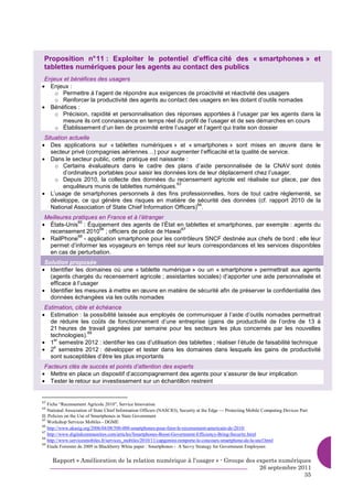 Proposition n° 11 : Exploiter le potentiel d’effica cité des « smartphones » et
 tablettes numériques pour les agents au contact des publics
 Enjeux et bénéfices des usagers
• Enjeux :
     o Permettre à l’agent de répondre aux exigences de proactivité et réactivité des usagers
     o Renforcer la productivité des agents au contact des usagers en les dotant d’outils nomades
• Bénéfices :
     o Précision, rapidité et personnalisation des réponses apportées à l’usager par les agents dans la
       mesure ils ont connaissance en temps réel du profil de l’usager et de ses démarches en cours
     o Établissement d’un lien de proximité entre l’usager et l’agent qui traite son dossier
 Situation actuelle
• Des applications sur « tablettes numériques » et « smartphones » sont mises en œuvre dans le
    secteur privé (compagnies aériennes…) pour augmenter l’efficacité et la qualité de service.
• Dans le secteur public, cette pratique est naissante :
     o Certains évaluateurs dans le cadre des plans d’aide personnalisée de la CNAV sont dotés
         d’ordinateurs portables pour saisir les données lors de leur déplacement chez l’usager.
     o Depuis 2010, la collecte des données du recensement agricole est réalisée sur place, par des
                                                     63
         enquêteurs munis de tablettes numériques.
• L’usage de smartphones personnels à des fins professionnelles, hors de tout cadre réglementé, se
    développe, ce qui génère des risques en matière de sécurité des données (cf. rapport 2010 de la
                                                             64
    National Association of State Chief Information Officers) .
 Meilleures pratiques en France et à l’étranger
• États-Unis : Équipement des agents de l’État en tablettes et smartphones, par exemple : agents du
              65
                      66                          67
  recensement 2010 ; officiers de police de Hawaï
• RailPhone - application smartphone pour les contrôleurs SNCF destinée aux chefs de bord : elle leur
              68

  permet d’informer les voyageurs en temps réel sur leurs correspondances et les services disponibles
  en cas de perturbation.
 Solution proposée
• Identifier les domaines où une « tablette numérique » ou un « smartphone » permettrait aux agents
   (agents chargés du recensement agricole ; assistantes sociales) d’apporter une aide personnalisée et
   efficace à l’usager
• Identifier les mesures à mettre en œuvre en matière de sécurité afin de préserver la confidentialité des
   données échangées via les outils nomades
 Estimation, cible et échéance
• Estimation : la possibilité laissée aux employés de communiquer à l’aide d’outils nomades permettrait
   de réduire les coûts de fonctionnement d’une entreprise (gains de productivité de l’ordre de 13 à
   21 heures de travail gagnées par semaine pour les secteurs les plus concernés par les nouvelles
                  69
   technologies).
• 1 semestre 2012 : identifier les cas d’utilisation des tablettes ; réaliser l’étude de faisabilité technique
     er

• 2 semestre 2012 : développer et tester dans les domaines dans lesquels les gains de productivité
     e

   sont susceptibles d’être les plus importants
 Facteurs clés de succès et points d’attention des experts
• Mettre en place un dispositif d’accompagnement des agents pour s’assurer de leur implication
• Tester le retour sur investissement sur un échantillon restreint


63
   Fiche “Recensement Agricole 2010”, Service Innovation
64
   National Association of State Chief Information Officers (NASCIO), Security at the Edge — Protecting Mobile Computing Devices Part
II: Policies on the Use of Smartphones in State Government
65
   Workshop Services Mobiles - DGME
66
   http://www.akasig.org/2006/04/08/500-000-smartphones-pour-faire-le-recensement-americain-de-2010/
67
   http://www.digitalcommunities.com/articles/Smartphones-Boost-Government-Efficiency-Bring-Security.html
68
   http://www.servicesmobiles.fr/services_mobiles/2010/11/capgemini-remporte-le-concours-smartphone-de-la-sncf.html
69
   Etude Forrester de 2009 in Blackberry White paper : Smartphones - A Savvy Strategy for Government Employees


     Rapport « Amélioration de la relation numérique à l’usager » - Groupe des experts numériques
                                                                                26 septembre 2011
                                                                                               35
 