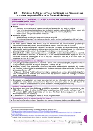 2.2     Compléter l’offre de services numériques en l’adaptant aux
        nouveaux usages de référence en France et à l’étranger

 Proposition n° 12 : Permettre à l’usager d’obtenir des informations administratives
 géolocalisées via son mobile
 Enjeux et bénéfices des usagers
• Enjeux :
     o S’adapter au nomadisme de l’usager et améliorer l’accessibilité des services publics
     o Intégrer les services géolocalisés dans une stratégie globale multicanal de la relation usager afin
       d’optimiser les passerelles entre canaux d’accueil (guichet, Internet, téléphone)
     o Promouvoir le partage des données publiques
• Bénéfices usagers :
     o Accès facilité et simplifié aux services publics de proximité
     o Fourniture et échange d’informations pertinentes sur les services publics partout et à tout instant
 Situation actuelle
• Le portail Service-public.fr offre depuis 2005 une fonctionnalité de personnalisation géographique
    permettant d’afficher les guichets les plus proches de chez soi dans chaque fiche pratique.
• Désormais, le secteur privé et les médias sociaux en tête, on assiste au développement de services
    toujours plus sophistiqués allant au-delà de la simple fourniture de données brutes. Les informations
    géolocalisées proposées croisent données publiques et données fournies par les usagers.
• Les collectivités sont les premières concernées par cette offre personnalisée de services de proximité.
    Une étude menée au Royaume-Uni révèle que 44 % des autorités locales ont été impliquées en 2010
    dans des projets de géo-services, et 73 % anticipent l’apparition, dans les 6 prochains mois, de
                                   70
    nouveaux services de ce type.
 Meilleures pratiques en France et à l’étranger
• Annuaire géolocalisé des services de proximité réalisé par la Caisse des Dépôts, en partenariat avec
                                                  71

  5 régions pilotes (Aquitaine, Auvergne, Bourgogne, Lorraine, PACA)
• Rennes – Projet « Vivre à Rennes » : application gratuite de géolocalisation permettant aux usagers
  de visualiser sur leur mobile les services publics situés dans leur périmètre et disposer d’informations
                           72
  pratiques en temps réel
• Singapour – OneMap Portal : plateforme intégrée proposant des services géolocalisés (répertoire
                                 73

  des administrations et cadastre avec fonctionnalité de recherche ; carte des parkings saisonniers
  gérés par les autorités publiques…).
 Solution proposée
• Développer une application sur mobile permettant d’avoir des informations sur les administrations
   compétentes autour de soi (contact, horaires d’ouverture, démarches utiles) et alimentée à partir de
   données publiques (base des données locales de Service-public.fr) et du crowdsourcing
 Estimation, cible et échéance
• Estimation : selon une étude McKinsey, en 2020 les applications géolocalisées permettront de créer
                                                                                                      74
   700 milliards de dollars de valeur dont 70 % pour les particuliers et 30 % pour les professionnels
• 1 semestre 2012 : définir le périmètre (en lien avec l’évolution de Service-public.fr) et étude de
     er

   faisabilité de la solution technique
• 2 semestre 2012 : développer et mettre en œuvre progressivement
     e


 Facteurs clés de succès et points d’attention des experts
• Prioriser les informations mises à disposition des usagers et s’assurer de leur mise à jour régulière




70
   K2 Advisory, Understanding the future of GIS usage in the UK public sector, juin 2010
71
   http://proximites.servicepubliclocal.net/?adherent=547796#notebook_tab=0&news_page=0
72
   http://letelegramme.com/ig/generales/regions/bretagne/rennes-lancement-de-la-geolocalisation-des-services-publics-via-le-telephone-14-
10-2009-609169.php
73
   http://www.stockholmchallenge.org/project/2010/onemap-multi-agency-window-geospatial-information-and-service-delivery
74
   McKinsey Global Institute, Big data : the next frontier for innovation, competition and productivity


     Rapport « Amélioration de la relation numérique à l’usager » - Groupe des experts numériques
                                                                                26 septembre 2011
                                                                                               36
 