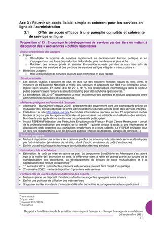 Axe 3 : Fournir un accès lisible, simple et cohérent pour les services en
ligne de l’administration
     3.1     Offrir un accès efficace à une panoplie complète et cohérente
        de services en ligne
 Proposition n° 13 : Encourager le développement de services par des tiers en mettant à
 disposition des « web services » publics réutilisables
 Enjeux et bénéfices des usagers
• Enjeux :
     o Démultiplier le nombre de services rapidement en décloisonnant l’action publique et en
        s’appuyant sur une force de production délocalisée, plus nombreuse et plus riche
     o Mobiliser des acteurs privés et susciter l’innovation ouverte par des acteurs tiers afin de
        construire des services et des parcours de services en ligne intégrés, « sans couture »
• Bénéfices usagers :
     o Mise à disposition de services toujours plus nombreux et plus rapides
 Situation actuelle
• Les acteurs publics s’appuient de plus en plus sur des solutions flexibles issues du web. Ainsi, le
    ministère de l’Éducation Nationale a migré ses serveurs et applicatifs sur Red Hat Enterprise Linux,
    logiciel open source. En outre, d’ici fin 2012, 41 % des responsables informatiques dans le secteur
                                                                                      75
    public devraient avoir recours au cloud computing pour des solutions open source.
• Le Benchmark UE 2010 recommande la mise en commun des données et briques applicatives entre
                             76

    administrations nationales et européennes.
 Meilleures pratiques en France et à l’étranger
• Allemagne – BundOnline (depuis 2005) : programme d’e-government dont une composante prévoit de
  mutualiser des briques applicatives entre administrations fédérales afin de créer des services intégrés
• États-Unis : le site http://apps.usa.gov fournit des informations précises sur les 75 applications mobile
  lancées à ce jour par les agences fédérales et permet ainsi une véritable mutualisation des solutions.
  Nombre de ces applications sont issues de partenariats public-privé.
• Institut FEPEM (Fédération des Particuliers Employeurs de France)- Projet Centre Ressources - portail
                                                          77
  de la professionnalisation des emplois de la famille : guichet unique d’accès à des informations et
  applications web destinées aux particuliers employeurs et à leurs salariés. Le FEPEM envisage pour
  ce faire des collaborations avec les pouvoirs publics (briques réutilisables, partage de données…)
 Solution proposée
• Mettre à disposition des acteurs tiers (acteurs publics ou acteurs privés) des web services développés
   par l’administration (simulateur de retraite, calcul d’impôt, simulateur du coût d’embauche)
• Définir un cadre juridique et technique de réutilisation des web services
 Estimation, cible et échéance
• Estimation : le coût de mise en œuvre ex post du programme BundOnline en Allemagne s’est avéré
   égal à la moitié de l’estimation ex ante, la différence étant à relier en grande partie au succès de la
   standardisation des procédures, au développement de briques de base mutualisables et à la
                                           78
   capitalisation des retours d’expérience
• 1 semestre 2012 : identifier les premiers web services pouvant faire l’objet d’un partage
     er

• 2 semestre 2012 : mettre à disposition 3 premiers web services
     e


 Facteurs clés de succès et points d’attention des experts
• Mettre en place un dispositif d’incitation afin d’encourager les synergies entre acteurs
• Définir une politique de diffusion des web services
• S’appuyer sur les standards d’interopérabilité afin de faciliter le partage entre acteurs participant



75
   www.silicon.fr
76
   Op. cit., note 1
77
   Dispositif IFEF-FEPEM
78
   BearingPoint


     Rapport « Amélioration de la relation numérique à l’usager » - Groupe des experts numériques
                                                                                26 septembre 2011
                                                                                               37
 