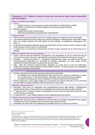Proposition n° 14 : Publier la carte de France des services en ligne locaux disponibles
 pour les usagers
 Enjeux et bénéfices des usagers
• Enjeux :
     o Faciliter l’accès aux services locaux en ligne disponibles en améliorant leur visibilité
     o Valoriser et essaimer les initiatives locales sur les domaines jugés prioritaires
• Bénéfices usagers :
     o Visibilité des services en ligne locaux
     o Renforcement des liens de proximité avec l’administration
 Situation actuelle
• Selon la commune dans laquelle il se trouve, l’usager dispose d’une offre de service très inégale.
• Les initiatives locales et bonnes pratiques ne sont pas partagées et diffusées entre collectivités locales
    alors que certains services sont très aboutis (cf. par exemple : la plateforme e-bourgogne, wiki-
    brest…).
• Le portail Service-public.fr référence tous les guichets locaux et dans certains cas les services en ligne
    qu’ils proposent, dans le cadre d’un partenariat.
• Il n’existe pas de recensement exhaustif des services en ligne proposés par les communes sur le
    territoire.
 Meilleures pratiques en France et à l’étranger
• France : dans le cadre de l’Opération Transparence, une cartographie du prix du service de l’eau en
                                                                                                    79
  France, commune par commune, a été élaborée sur la base des données fournies par les usagers.
• Pays-Bas – « eGovernment Map » : cartographie présentant les niveaux de maturité des services
                                          80

  d’e-administration disponibles sur l’ensemble du territoire néerlandais. Un code couleur permet
  d’identifier les collectivités selon la maturité des services offerts.
• Italie - Atlas des initiatives d’e-administration déployées au niveau local au sein des collectivités
  locales et des bureaux décentralisés de l’administration centrale : cet atlas propose une cartographie
  et une brève description des solutions.
 Solution proposée
• Produire une carte de France des services en ligne locaux permettant :
    o La publication des services disponibles en ligne commune par commune (notamment à l’appui
                              81
        du « crowdsourcing » ) dans les domaines considérés comme prioritaires par les usagers
    o La diffusion et l’échange de bonnes pratiques et initiatives locales dans ces domaines
• Rendre visible par un code couleur l’absence ou la présence d’un service particulier sur une commune
   pour permettre à l’usager d’identifier l’offre de services d’un coup d’œil
 Estimation, cible et échéance
• Estimation : gains liés à la valorisation des investissements locaux déjà réalisés ; investissement
   supplémentaire faible à moyen grâce à la mutualisation des coûts entre acteurs publics impliqués
• 1 semestre 2012 : recenser l’existant et développement des services en ligne locaux dans les zones
     er

   où l’offre est peu importante
• 2 semestre 2012 : ouvrir l’atlas en ligne et enrichir progressivement les services
     e


 Facteurs clés de succès et points d’attention des experts
• Impliquer les communes (via un dispositif de communication et d’incitation approprié) et les usagers
   (crowdsourcing) dans l’initialisation et la mise à jour de la carte de France
• Sensibiliser les communes aux problématiques de référencement d’un service sur Internet




79
   http://www.prixdeleau.fr/
80
   Op. cit., note 1
81
   Crowdsourcing : (en français, externalisation ouverte) c’est un des domaines émergents du management de la connaissance : c'est le fait
d'utiliser la créativité, l'intelligence et le savoir-faire d'un grand nombre de personnes (en l’occurrence, ici, des administrations et des
internautes usagers), pour réaliser certaines tâches (remontée d’informations sur les services en ligne) traditionnellement effectuées par
l’administration. (Wikipedia)

     Rapport « Amélioration de la relation numérique à l’usager » - Groupe des experts numériques
                                                                                26 septembre 2011
                                                                                               38
 