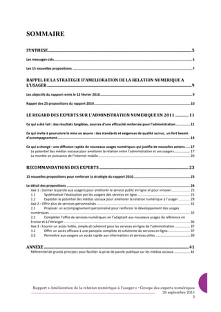 SOMMAIRE

SYNTHESE............................................................................................................................................5

Les messages-clés............................................................................................................................................. 5

Les 15 nouvelles propositions .......................................................................................................................... 7


RAPPEL DE LA STRATEGIE D’AMELIORATION DE LA RELATION NUMERIQUE A
L’USAGER .............................................................................................................................................9

Les objectifs du rapport remis le 12 février 2010.............................................................................................. 9

Rappel des 25 propositions du rapport 2010.................................................................................................. 10


LE REGARD DES EXPERTS SUR L’ADMINISTRATION NUMERIQUE EN 2011 ............. 11

Ce qui a été fait : des résultats tangibles, sources d’une efficacité renforcée pour l’administration............... 11

Ce qui invite à poursuivre la mise en œuvre : des standards et exigences de qualité accrus, un fort besoin
d’accompagnement........................................................................................................................................ 14

Ce qui a changé : une diffusion rapide de nouveaux usages numériques qui justifie de nouvelles actions ..... 17
   Le potentiel des médias sociaux pour améliorer la relation entre l’administration et ses usagers................. 17
   La montée en puissance de l’Internet mobile .................................................................................................. 20


RECOMMANDATIONS DES EXPERTS ....................................................................................... 23

15 nouvelles propositions pour renforcer la stratégie du rapport 2010.......................................................... 23

Le détail des propositions .............................................................................................................................. 24
   Axe 1 : Donner la parole aux usagers pour améliorer le service public en ligne et pour innover.................... 25
   1.1      Systématiser l’évaluation par les usagers des services en ligne ........................................................ 25
   1.2      Exploiter le potentiel des médias sociaux pour améliorer la relation numérique à l’usager ............ 28
   Axe 2 : Offrir plus de services personnalisés .................................................................................................... 32
   2.1      Proposer un accompagnement personnalisé pour renforcer le développement des usages
   numériques ...................................................................................................................................................... 32
   2.2      Compléter l’offre de services numériques en l’adaptant aux nouveaux usages de référence en
   France et à l’étranger ....................................................................................................................................... 36
   Axe 3 : Fournir un accès lisible, simple et cohérent pour les services en ligne de l’administration ................ 37
   3.1      Offrir un accès efficace à une panoplie complète et cohérente de services en ligne........................ 37
   3.2      Permettre aux usagers un accès rapide aux informations et services utiles ..................................... 39


ANNEXE ............................................................................................................................................. 41
    Référentiel de grands principes pour faciliter la prise de parole publique sur les médias sociaux ................. 41




      Rapport « Amélioration de la relation numérique à l’usager » - Groupe des experts numériques
                                                                                 26 septembre 2011
                                                                                                 3
 
