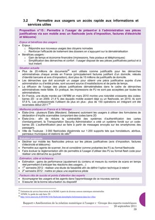 3.2      Permettre aux usagers un accès rapide aux informations et
        services utiles
 Proposition n° 15 : Permettre à l’usager de présent er à l’administration ses pièces
 justificatives via son mobile avec un flashcode (avis d’imposition, factures d’électricité
 et télécoms)
 Enjeux et bénéfices des usagers
• Enjeux :
     o Répondre aux nouveaux usages des citoyens nomades
     o Renforcer l’efficacité de traitement des dossiers en s’appuyant sur la dématérialisation
• Bénéfices usagers :
     o Gain de temps et économie financière (impressions, frais postaux et téléphoniques)
     o Simplification des démarches et confort : l’usager dispose de ses pièces justificatives partout et à
        tout instant
 Situation actuelle
• Plus de 20 millions de documents
                                              82
                                                 sont utilisés comme justificatifs pour les démarches
    administratives chaque année en France (principalement factures justifiant d’un domicile, relevés
    d’identité bancaire et avis d’imposition), dont plus de 15 millions de justificatifs de domicile.
• Les démarches que doit accomplir un usager pour obtenir une pièce justificative auprès d’une
    administration ou d’entité privée, sont souvent source d’insatisfactions et de perte de temps.
• La diffusion de l’usage des pièces justificatives dématérialisées dans le cadre de démarches
    administratives reste faible. En pratique, les impressions de PJ ne sont pas acceptées par toutes les
    administrations.
• En France, une étude menée par l’AFMM en mars 2010 montre une notoriété croissante des codes-
    barres 2D : si en 2009, 21,4 % des équipés mobile avaient déjà vu un flashcode, en 2010, ils sont
    57,8 %. Les professionnels l’utilisent de plus en plus : plus de 150 opérations en intégrant ont été
                            83
    recensées début 2011.
 Meilleures pratiques en France et à l’étranger
• États-Unis : plusieurs États (Maryland, Delaware) autorisent les usagers à utiliser des formulaires de
  déclaration d’impôts scannables comportant des codes barre 2D
• États-Unis : afin de réduire la vulnérabilité des systèmes d’authentification des cartes
  d’embarquement, la Transportation Security Administration a créé un système fondé sur un code-
  barres 2D. L’authentification peut se faire à partir de messages envoyés sur les smartphones des
  passagers.
• Ville de Toulouse : 3 000 flashcodes disséminés sur 1 200 supports tels que horodateurs, abribus,
                                             84
  panneaux municipaux et stations de vélo
 Solution proposée
• Décliner sur mobile les flashcodes prévus sur les pièces justificatives (avis d’imposition, factures
   d’électricité et télécoms)
• Permettre aux agents de scanner, lire et considérer comme probantes les PJ au format flashcode
• Faire évoluer la réglementation afin de permettre à l’usager d’utiliser des PJ au format flash code pour
   réaliser une démarche au guichet
 Estimation, cible et échéance
• Estimation : gains de performance (ajustement du contenu et mesure du nombre de scans en temps
   réel permettant d’anticiper les réactions des usagers…)
• 1 semestre 2012 : réaliser une étude de faisabilité afin de définir l’option technique à retenir
     er

• 2 semestre 2012 : mettre en place une expérience pilote
     e


 Facteurs clés de succès et points d’attention des experts
• Accompagner les usagers et les agents dans l’apprentissage de ce nouveau service
• S’assurer de la bonne sécurisation du dispositif


82
   Estimation du service Innovation de la DGME à partir de diverses sources statistiques ministérielles
83
   AFMM, Le guide du code barre 2D
84
   http://www.innovcity.fr/2010/06/14/le-flashcode-demultiplie-linformation-dans-les-villes/


     Rapport « Amélioration de la relation numérique à l’usager » - Groupe des experts numériques
                                                                                26 septembre 2011
                                                                                               39
 