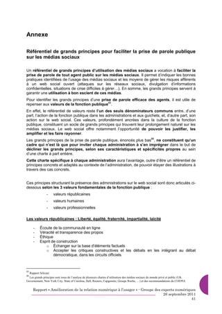 Annexe

Référentiel de grands principes pour faciliter la prise de parole publique
sur les médias sociaux

Un référentiel de grands principes d’utilisation des médias sociaux a vocation à faciliter la
prise de parole de tout agent public sur les médias sociaux. Il permet d’indiquer les bonnes
pratiques identifiées de l’usage des médias sociaux et les moyens de gérer les risques afférents
à un web social ouvert (attaques sur les réseaux sociaux, divulgation d’informations
confidentielles, situations de crise difficiles à gérer…). En somme, les grands principes servent à
garantir une utilisation à bon escient de ces médias.
Pour identifier les grands principes d’une prise de parole efficace des agents, il est utile de
repenser aux valeurs de la fonction publique85.
En effet, le référentiel de valeurs reste l’un des seuls dénominateurs communs entre, d’une
part, l’action de la fonction publique dans les administrations et aux guichets, et, d’autre part, son
action sur le web social. Ces valeurs, profondément ancrées dans la culture de la fonction
publique, constituent un socle de grands principes qui trouvent leur prolongement naturel sur les
médias sociaux. Le web social offre notamment l’opportunité de pouvoir les justifier, les
amplifier et les faire rayonner.
Les grands principes de la prise de parole publique, énoncés plus bas86, ne constituent qu’un
cadre qui n’est là que pour inviter chaque administration à s’en imprégner dans le but de
décliner les grands principes, selon ses caractéristiques et spécificités propres au sein
d’une charte à part entière.
Cette charte spécifique à chaque administration aura l’avantage, outre d’être un référentiel de
principes concrets et adaptés au contexte de l’administration, de pouvoir étayer des illustrations à
travers des cas concrets.


Ces principes structurant la présence des administrations sur le web social sont donc articulés ci-
dessous selon les 3 valeurs fondamentales de la fonction publique :
                -    valeurs républicaines
                -    valeurs humaines
                -    valeurs professionnelles

Les valeurs républicaines : Liberté, égalité, fraternité, impartialité, laïcité

     -    Écoute de la communauté en ligne
     -    Véracité et transparence des propos
     -    Éthique
     -    Esprit de construction
              o Échanger sur la base d’éléments factuels
              o Accepter les critiques constructives et les débats en les intégrant au débat
                  démocratique, dans les circuits officiels



85
  Rapport Silicani
86
  Les grands principes sont issus de l’analyse de plusieurs chartes d’utilisation des médias sociaux du monde privé et public (UK
Governement, New York City, State of Carolina, Dell, Reuters, Capgemini, Groupe Roche, …) et des recommandations du COEPIA


     Rapport « Amélioration de la relation numérique à l’usager » - Groupe des experts numériques
                                                                                26 septembre 2011
                                                                                               41
 