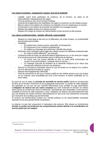 Les valeurs humaines : engagement, respect, sens de la solidarité

       -     Lisibilité, avant toute publication de contenus, de la fonction, du statut et de
             l’administration d’appartenance de l’agent
       -     Prise de parole au nom de la Fonction Publique
       -     Garantie de la légitimité et de l’habilitation de l’agent à s’exprimer sur les médias sociaux
       -     Mise en place d’une relation de confiance via l’adoption d’un ton respectueux et courtois
       -     Construction d’une relation de proximité via l’adoption d’un langage courant
       -     Respect des règles propres aux réseaux sociaux
       -     Respect de l’image de marque de l’administration et des services qu’elle propose

Les valeurs professionnelles : légalité, efficacité, responsabilité

       -     Respect du cadre légal et des lois sur la diffamation, les droits d’auteur, la confidentialité
             des données personnelles
       -     Crédibilité
                  o En publiant des contenus précis, exhaustifs, et transparents
                  o En conservant un ton cordial et professionnel
                  o En veillant au marquage de la distinction officielle des propos
       -     Distinction entre l’utilisation personnelle des médias sociaux et l’utilisation professionnelle
                  o En créant 2 profils différents87 par exemple
       -     Cohérence entre le niveau de réactivité attendu légitimement sur un tel canal par l’usager
             et le fonctionnement de l’administration dans la démarche de réponse :
                  o Un renvoi vers une source officielle ou vers un autre canal d’information (le
                      numéro d’une administration, l’adresse mèl d’un service…)
                  o Un message d’accusé de réception de la demande indiquant qu’un retour plus
                      complet sera effectué et donner une échéance
       -     Recours au processus d’escalade interne en cas de doutes sur le respect d’un contenu
             vis-à-vis des grands principes en vigueur
       -     Respect des engagements d’efficacité
       -     Prise de conscience du fait qu’un contenu publié sur les médias sociaux aura une longue
             vie sur Internet, sera consultable par tous à tout moment, et même réutilisable sur un
             autre média

Du point de vue du statut, le principe de neutralité du service public interdit au fonctionnaire
de faire de sa fonction l’instrument d’une propagande quelconque. La portée de cette obligation
est appréciée au cas par cas par l’autorité hiérarchique sous contrôle du juge administratif.
L’obligation de réserve est une notion complexe qui varie d’intensité en fonction de critères
divers (place du fonctionnaire dans la hiérarchie, circonstances dans lesquelles il s’est exprimé,
modalités et formes de cette expression). Ainsi, l’obligation de réserve est particulièrement forte
pour les titulaires de hautes fonctions administratives en tant qu’ils sont directement concernés
par l’exécution de la politique gouvernementale.
À l’inverse, les fonctionnaires investis d’un mandat politique ou de responsabilités syndicales
disposent d’une plus grande liberté d’expression.

La réserve n’a pas trait uniquement à l’expression des opinions. Elle impose au fonctionnaire
d’éviter en toutes circonstances les comportements portant atteinte à la considération du
service public par les usagers.




87
     Guidelines Reuters



       Rapport « Amélioration de la relation numérique à l’usager » - Groupe des experts numériques
                                                                                  26 septembre 2011
                                                                                                 42
 