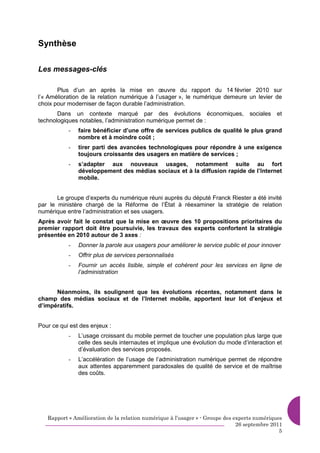 Synthèse

Les messages-clés

       Plus d’un an après la mise en œuvre du rapport du 14 février 2010 sur
l’« Amélioration de la relation numérique à l’usager », le numérique demeure un levier de
choix pour moderniser de façon durable l’administration.
       Dans un contexte marqué par des évolutions économiques,                    sociales   et
technologiques notables, l’administration numérique permet de :
           -   faire bénéficier d’une offre de services publics de qualité le plus grand
               nombre et à moindre coût ;
           -   tirer parti des avancées technologiques pour répondre à une exigence
               toujours croissante des usagers en matière de services ;
           -   s’adapter aux nouveaux usages, notamment suite au fort
               développement des médias sociaux et à la diffusion rapide de l’Internet
               mobile.


       Le groupe d’experts du numérique réuni auprès du député Franck Riester a été invité
par le ministère chargé de la Réforme de l’État à réexaminer la stratégie de relation
numérique entre l’administration et ses usagers.
Après avoir fait le constat que la mise en œuvre des 10 propositions prioritaires du
premier rapport doit être poursuivie, les travaux des experts confortent la stratégie
présentée en 2010 autour de 3 axes :
           -   Donner la parole aux usagers pour améliorer le service public et pour innover
           -   Offrir plus de services personnalisés
           -   Fournir un accès lisible, simple et cohérent pour les services en ligne de
               l’administration


      Néanmoins, ils soulignent que les évolutions récentes, notamment dans le
champ des médias sociaux et de l’Internet mobile, apportent leur lot d’enjeux et
d’impératifs.


Pour ce qui est des enjeux :
           -   L’usage croissant du mobile permet de toucher une population plus large que
               celle des seuls internautes et implique une évolution du mode d’interaction et
               d’évaluation des services proposés.
           -   L’accélération de l’usage de l’administration numérique permet de répondre
               aux attentes apparemment paradoxales de qualité de service et de maîtrise
               des coûts.




   Rapport « Amélioration de la relation numérique à l’usager » - Groupe des experts numériques
                                                                              26 septembre 2011
                                                                                              5
 