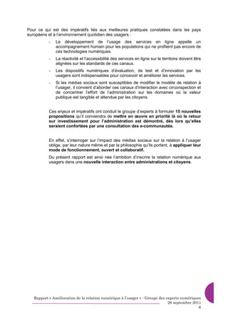 Pour ce qui est des impératifs liés aux meilleures pratiques constatées dans les pays
européens et à l’environnement quotidien des usagers :
           -   Le développement de l’usage des services en ligne appelle un
               accompagnement humain pour les populations qui ne profitent pas encore de
               ces technologies numériques.
           -   La réactivité et l’accessibilité des services en ligne sur le territoire doivent être
               alignées sur les standards de ces canaux.
           -   Les dispositifs numériques d’évaluation, de test et d’innovation par les
               usagers sont indispensables pour concevoir et améliorer les services.
           -   Si les médias sociaux sont susceptibles de modifier le modèle de relation à
               l’usager, il convient d’aborder ces canaux d’interaction avec circonspection et
               de concentrer l’effort de l’administration sur les domaines où la valeur
               publique est tangible et attendue par les citoyens.


           Ces enjeux et impératifs ont conduit le groupe d’experts à formuler 15 nouvelles
           propositions qu’il conviendra de mettre en œuvre en priorité là où le retour
           sur investissement pour l’administration est démontré, dès lors qu’elles
           seraient confortées par une consultation des e-communautés.


           En effet, s’interroger sur l’impact des médias sociaux sur la relation à l’usager
           oblige, par leur nature même et par la philosophie qu’ils portent, à appliquer leur
           mode de fonctionnement, ouvert et collaboratif.
           Du présent rapport est ainsi née l’ambition d’inscrire la relation numérique aux
           usagers dans une nouvelle interaction entre administrations et citoyens.




   Rapport « Amélioration de la relation numérique à l’usager » - Groupe des experts numériques
                                                                              26 septembre 2011
                                                                                              6
 