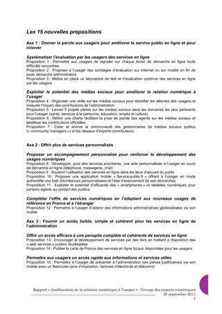 Les 15 nouvelles propositions

Axe 1 : Donner la parole aux usagers pour améliorer le service public en ligne et pour
innover

Systématiser l’évaluation par les usagers des services en ligne
Proposition 1 : Permettre aux usagers de signaler sur chaque écran de démarche en ligne toute
difficulté rencontrée
Proposition 2 : Proposer à l’usager des sondages d’évaluation sur Internet ou sur mobile en fin de
toute démarche administrative
Proposition 3 : Mettre en place un laboratoire de test et d’évaluation continue des services en ligne
par les usagers

Exploiter le potentiel des médias sociaux pour améliorer la relation numérique à
l’usager
Proposition 4 : Organiser une veille sur les médias sociaux pour identifier les attentes des usagers et
mesurer l’impact des contributions de l’administration
Proposition 5 : Lancer 5 projets pilotes sur les médias sociaux dans les domaines les plus pertinents
pour l’usager (santé, services à la personne, éducation, emploi et culture)
Proposition 6 : Définir une charte facilitant la prise de parole des agents sur les médias sociaux et
labelliser les contributions officielles
Proposition 7 : Créer et animer la communauté des gestionnaires de médias sociaux publics
(« community managers ») et les réseaux d’experts contributeurs


Axe 2 : Offrir plus de services personnalisés

Proposer un accompagnement personnalisé pour renforcer le développement des
usages numériques
Proposition 8 : Développer, pour des services prioritaires, une aide personnalisée à l’usager en cours
de démarche en ligne (téléphone, messagerie, chat)
Proposition 9 : Soutenir l’utilisation des services en ligne dans les lieux d’accueil du public
Proposition 10 : Proposer une application mobile « Service-public.fr » offrant à l’usager en mode
authentifié une liste d’échéances personnalisées et l’état d’avancement de ses démarches
Proposition 11 : Exploiter le potentiel d’efficacité des « smartphones » et tablettes numériques pour
certains agents au contact des publics

Compléter l’offre de services numériques en l’adaptant aux nouveaux usages de
référence en France et à l’étranger
Proposition 12 : Permettre à l’usager d’obtenir des informations administratives géolocalisées via son
mobile

Axe 3 : Fournir un accès lisible, simple et cohérent pour les services en ligne de
l’administration

Offrir un accès efficace à une panoplie complète et cohérente de services en ligne
Proposition 13 : Encourager le développement de services par des tiers en mettant à disposition des
« web services » publics réutilisables
Proposition 14 : Publier la carte de France des services en ligne locaux disponibles pour les usagers

Permettre aux usagers un accès rapide aux informations et services utiles
Proposition 15 : Permettre à l’usager de présenter à l’administration ses pièces justificatives via son
mobile avec un flashcode (avis d’imposition, factures d’électricité et télécoms)




    Rapport « Amélioration de la relation numérique à l’usager » - Groupe des experts numériques
                                                                               26 septembre 2011
                                                                                               7
 