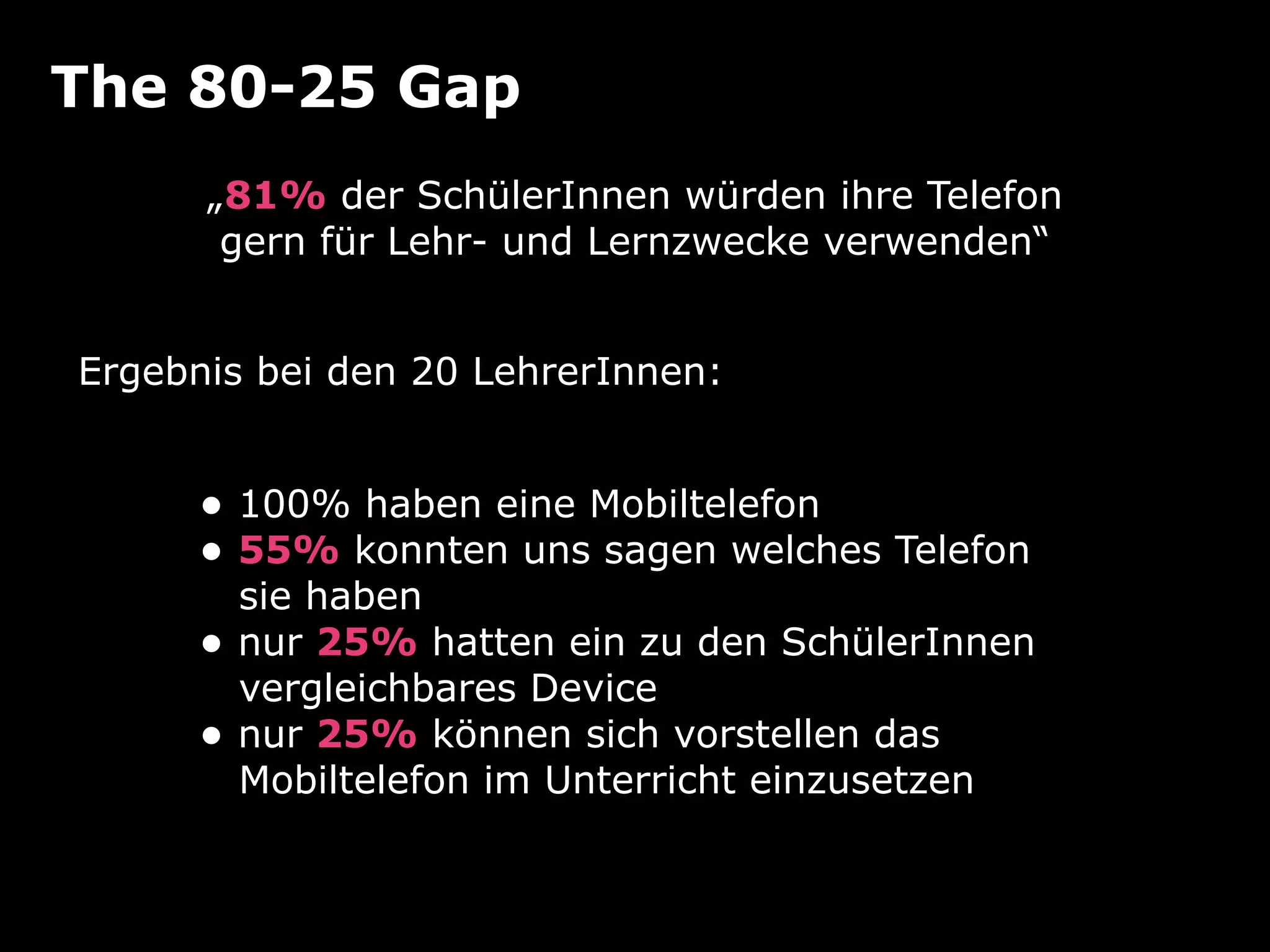 The 80-25 Gap
      „81% der SchülerInnen würden ihre Telefon
       gern für Lehr- und Lernzwecke verwenden“


Ergebnis bei den 20 LehrerInnen:


     • 100% haben eine Mobiltelefon
     • 55% konnten uns sagen welches Telefon
         sie haben
     •   nur 25% hatten ein zu den SchülerInnen
         vergleichbares Device
     •   nur 25% können sich vorstellen das
         Mobiltelefon im Unterricht einzusetzen
 