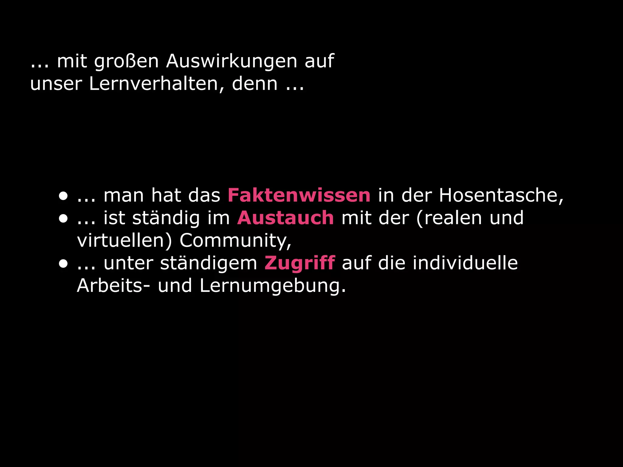 ... mit großen Auswirkungen auf
unser Lernverhalten, denn ...




  • ... man hat das Faktenwissen in der Hosentasche,
  • ... ist ständig im Austauch mit der (realen und
      virtuellen) Community,
  •   ... unter ständigem Zugriff auf die individuelle
      Arbeits- und Lernumgebung.
 