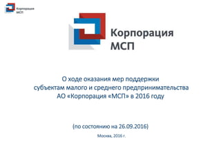 О ходе оказания мер поддержки
субъектам малого и среднего предпринимательства
АО «Корпорация «МСП» в 2016 году
(по состоянию на 26.09.2016)
Москва, 2016 г.
 