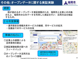 その他：オープンデータに関する実証実験 
Copyright© 2014 Fukuoka City. All rights reserved. 
10 
国が進めるオープンデータ実証実験のため，福岡市と企業との共働 のもと，福岡市の公共データを利用した実証を行い，活用方法を検証 するもの。 
概要 
事業のねらい 
①企業との連携による 活用事例の創出 
②実証実験結果の国への フィードバック 
③オープンデータ活用方法 のノウハウ蓄積 
通学路安全情報共有 （PCサイト・アプリ） 
２６年度事業 
・通学路安全情報共有サービスの継続，同サービスの拡充 ・協議会でのサービスの共有  