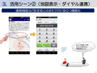 3．活用シーン②（地図表示・ダイヤル連携） 
通報機能など安全安心のまちづくりに役立つ機能も 
犯人の特徴に合致 
する人を見かけた。 
情報提供しよう。 
13 
 