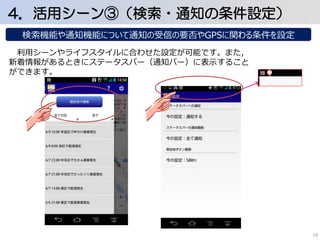 4．活用シーン③（検索・通知の条件設定） 
検索機能や通知機能について通知の受信の要否やGPSに関わる条件を設定 
利用シーンやライフスタイルに合わせた設定が可能です。また， 
新着情報があるときにステータスバー（通知バー）に表示すること 
ができます。 
14 
 