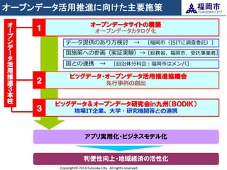 オープンデータ活用推進に向けた主要施策 
Copyright© 2014 Fukuoka City. All rights reserved. 
データ提供のあり方検討 → ［福岡市（ISITに調査委託）］ 
国施策への参画（実証実験）→［総務省、福岡市、受託事業者］ 
国との連携 → ［自治体分科会：福岡市はメンバ］ 
オープンデータサイトの構築 オープンデータカタログ化 
ビッグデータ・オープンデータ活用推進協議会 先行事例の創出 
ビッグデータ＆オープンデータ研究会ｉｎ九州（ＢＯＤＩＫ） 地場IT企業、大学・研究機関等との連携 
１ 
オー プン デー タ 活用推進３ 本柱 
２ 
３ 
利便性向上・地域経済の活性化 
アプリ実用化・ビジネスモデル化  