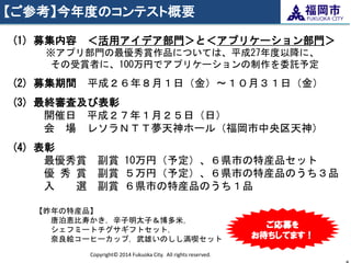 【ご参考】今年度のコンテスト概要 
Copyright© 2014 Fukuoka City. All rights reserved. 
8 
(1) 募集内容 ＜活用アイデア部門＞と＜アプリケーション部門＞ ※アプリ部門の最優秀賞作品については、平成27年度以降に、 
その受賞者に、100万円でアプリケーションの制作を委託予定 
(2) 募集期間 平成２６年８月１日（金）～１０月３１日（金） 
(3) 最終審査及び表彰 開催日 平成２７年１月２５日（日） 会 場 レソラＮＴＴ夢天神ホール（福岡市中央区天神） 
(4) 表彰 最優秀賞 副賞 10万円（予定）、６県市の特産品セット 優 秀 賞 副賞 ５万円（予定）、６県市の特産品のうち３品 入 選 副賞 ６県市の特産品のうち１品 
【昨年の特産品】 唐泊恵比寿かき，辛子明太子＆博多米， シェフミートチグサギフトセット， 奈良絵コーヒーカップ，武雄いのしし満喫セット 
ご応募を お待ちしてます！  