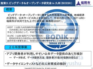 施策３：ビッグデータ＆オープンデータ研究会 in 九州（ＢＯＤＩＫ） 
Copyright© 2014 Fukuoka City. All rights reserved. 
9 
概要 
ビッグデータ・オープンデータに関する九州地域の人材育成，地域経済 の活性化，公共サービス向上を目的として，平成25年12月に，ISIT・URC・ 福岡市が共同で立ち上げた研究会（事務局はISIT）。 
※ISIT（(公財)九州先端科学技術研究所） 九州地域における先端科学技術等に係る産業の振興と経済社会の発展に資 することを目的として，平成7年に設立。 
※URC（(公財)福岡アジア都市研究所） 昭和63年設立の財団法人福岡都市科学研究所が前身。都市政策に関する調 査研究等の事業を通じ、地域社会の発展に寄与することを目的としている。 
・アプリ開発者が利用しやすい公共データ提供のあり方検討 → データ形式，データ提供方法，提供者(行政)の役割分担など 
・データサイエンティストなどの人材育成の検討 
２６年度事業  
