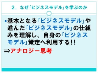 ２．なぜ｢ビジネスモデル｣を学ぶのか 
基本となる｢ビジネスモデル｣や 進んだ｢ビジネスモデル｣の仕組 みを理解し、自身の｢ビジネス モデル｣策定へ利用する!! 
⇒アナロジー思考  