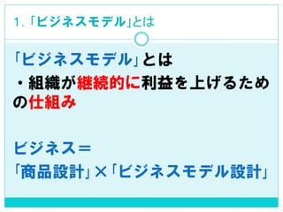 １．｢ビジネスモデル｣とは 
｢ビジネスモデル｣とは 
・組織が継続的に利益を上げるため の仕組み 
ビジネス＝ 
｢商品設計｣×｢ビジネスモデル設計｣  