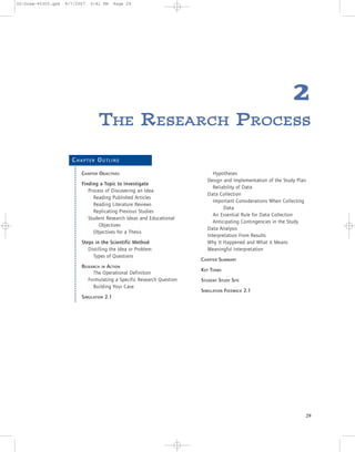 2
TTHHEE RREESSEEAARRCCHH PPRROOCCEESSSS
29
CH A P T E R OU T L I N E
CHAPTER OBJECTIVES
Finding a Topic to Investigate
Process of Discovering an Idea
Reading Published Articles
Reading Literature Reviews
Replicating Previous Studies
Student Research Ideas and Educational
Objectives
Objectives for a Thesis
Steps in the Scientific Method
Distilling the Idea or Problem
Types of Questions
RESEARCH IN ACTION
The Operational Definition
Formulating a Specific Research Question
Building Your Case
SIMULATION 2.1
Hypotheses
Design and Implementation of the Study Plan
Reliability of Data
Data Collection
Important Considerations When Collecting
Data
An Essential Rule for Data Collection
Anticipating Contingencies in the Study
Data Analysis
Interpretation From Results
Why It Happened and What it Means
Meaningful Interpretation
CHAPTER SUMMARY
KEY TERMS
STUDENT STUDY SITE
SIMULATION FEEDBACK 2.1
02-Drew-45303.qxd 9/7/2007 5:41 PM Page 29
 