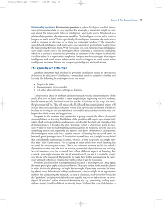 CHAPTER 2: THE RESEARCH PROCESS 39
Relationship questions. Relationship questions explore the degree to which two or
more phenomena relate or vary together. For example, a researcher might be curi-
ous about the relationship between intelligence and math scores. Structured as a
relationship question, the statement would be, “As intelligence varies, what tends to
happen to math scores?” More specifically, if intelligence increases, do math scores
tend to increase or decrease, or is there no systematic tendency? The researcher
records both intelligence and math scores on a sample of participants to determine
the relationship between them. With two scores on each participant (an intelligence
score and a math score), the investigator then computes a correlation coefficient,
which is a statistical analysis that provides an estimate of the degree to which the
variables relate. It is important to emphasize that you are determining to what degree
intelligence and math scores relate—what tends to happen to math scores when
intelligence increases. You are not comparing intelligence and math scores.
The Operational Definition
Another important task involved in problem distillation relates to operational
definition. In this part of distillation, a researcher needs to carefully consider and
identify the following factors important to the study:
• Steps to be taken
• Measurements to be recorded
• All other characteristics, settings, or features
This essential phase of problem distillation must precede implementation of the
study. The level of detail needed is often surprising to beginning research students,
but the more specific the itemization that can be articulated at this stage, the better
the planning will be. This will reduce the likelihood that unanticipated events will
surface that can cause data collection errors. The operational definition will always
be done in writing so you can refer back to it and so you can share it with your col-
leagues for their review and suggestions.
Suppose for the moment that a researcher is going to study the effects of material
meaningfulness on learning. Distillation of the problem will require operational defi-
nition of all terms, procedures, and measures involved in the study.An example of this
definition process is found in the term “learning,” which is what we are going to mea-
sure. While we want to study learning, learning cannot be measured directly since it is
something that occurs cognitively and beyond our direct observation. Consequently,
the investigator must infer that a certain amount of learning has occurred based on
how well participants perform. If the students do well on a test, it might be concluded
that considerable learning has occurred, whereas if they do poorly, you might infer
that they didn’t learn much. We are going to infer about how much learning has
occurred by measuring test scores. This is our criterion measure and is also called a
dependent variable since the level or score is presumably dependent on our teaching.
Several measures may be recorded that reflect different aspects of learning. For
example, you might measure the rate of acquisition. If you do, it is crucial to specify
how this is to be measured. The point to be made here is that learning must be rigor-
ously defined in terms of what is observable so that it can be measured.
Problem distillation for nonexperimental research is also important. Once again,
the same principles apply as discussed before. The topic under study must be clearly
in mind before the planning can begin. For example, if you were interested in learn-
ing about study behaviors of college sophomores, a survey might be an appropriate
method for conducting the research. In such a situation, study behaviors would be
the “problem,” and you would then have to specify the precise behaviors to be inves-
tigated. If you don’t define what study behaviors are (e.g., cramming, reading mate-
rial over time), it will be difficult to identify them. Without this type of definition, a
02-Drew-45303.qxd 9/7/2007 5:41 PM Page 39
 