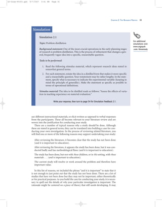 CHAPTER 2: THE RESEARCH PROCESS 41
use different instructional materials, or elicit written as opposed to verbal responses
from the participants. These all become relevant to your literature review and are
woven into the justification for conducting your study.
There are a number of typical reasons why a study should be done. Although
these are stated in general terms, they can be translated into building a case for con-
ducting your own investigation. In the process of reviewing related literature, you
will find one or more of the following reasons may support undertaking your study:
After reviewing the literature, it becomes clear that the study has not been done
(and it is important to education).
After reviewing the literature, it appears the study has been done, but it was con-
ducted badly and has methodological flaws (and it is important to education).
The study has been done, but not with these children, or in this setting, with these
materials . . . (and is important to education).
The current study will resolve or work around the problem and therefore have
important value.
In this list of reasons, we included the phrase “and it is important” to state that it
is not enough to just point out that the study has not been done. There are a lot of
studies that have not been done but they may not be important, either theoretically
or for practical purposes. As you build the case for conducting your study, it is neces-
sary to spell out the details of why your particular investigation is important. The
rationale might be centered on a piece of theory that still needs developing. It may
Simulation 2.1
Topic: Problem distillation
Background statement: One of the most crucial operations in the early planning stages
of research is problem distillation. This is the process of refinement that changes a gen-
eral, frequently vague idea into a specific, researchable question.
Tasks to be performed:
1. Read the following stimulus material, which represent research ideas stated in
somewhat general terms.
2. For each statement, restate the idea in a distilled form that makes it more specific
and a researchable question. Your restatement may be rather lengthy. In the state-
ment, specify what is necessary to indicate the experimental variable (keeping in
mind the principle of generality). Make the statement as specific as possible in
terms of operational definitions.
Stimulus material: The idea to be distilled reads as follows: “Assess the effects of varia-
tion in teaching experience on material evaluation.”
WWrriittee yyoouurr rreessppoonnssee,, tthheenn ttuurrnn ttoo ppaaggee 5544 ffoorr SSiimmuullaattiioonn FFeeeeddbbaacckk 22..11..
Simulation
For additional
simulations visit
www.sagepub
.com/drewstudy
02-Drew-45303.qxd 9/7/2007 5:41 PM Page 41
 