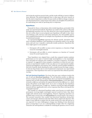 also be that the study has practical value, and the results will help us instruct children
more effectively. The practical approach here is what many call action research, in
that the study is important to conduct because results are likely to change or improve
our educational practice. Using reasons such as these, you strengthen the justification
for undertaking your study by specifying why it is important.
Hypotheses
Proposals for theses or dissertations often include hypotheses, particularly if the
study uses experimental methods. Hypotheses are useful in this context as they help
the beginning researcher to be very clear about his or her research questions. When
they are written down in your proposal, your hypotheses will make it clear where
your thinking is still a bit fuzzy and needs clarification. You will probably need to
read completed dissertations to see examples since hypotheses are seldom published
in professional journals.
An experimental hypothesis represents the ultimate specific, descriptive state-
ment in problem distillation. Such hypotheses are statements made in very specific
terms, and each one is typically a statistically testable prediction. Hypotheses like
these might appear in your proposal:
1. Participants will not differ in mean correct responses as a function of high
versus low meaningful material.
2. Participants will not differ in correct responses as a function of 5-second
versus 20-second response time.
These hypotheses were adapted from a study that compared student academic
performance on two types of material (high meaningfulness vs. low meaningful-
ness) and under two response-time conditions (5 seconds to respond vs. 20 seconds
to respond). As suggested by these examples, a hypothesis is written for each com-
parison or experimental variable (in this case, there are two experimental variables:
material meaningfulness and response time). With the research problem distilled to
this level of specific detail, planning the study is simple because the larger compos-
ite idea has been broken into its most fundamental components: two experimental
comparisons. These hypotheses were used in an experiment that collected quantita-
tive data.
Null and directional hypotheses. One factor that may cause confusion involves the
use of null and directional hypotheses. The null hypothesis predicts no difference
between comparison groups. The hypotheses above on material meaningfulness and
response time are both null hypotheses. Directional hypotheses, on the other hand,
do predict a difference and indicate the expected direction of that difference (i.e., which
group will perform at the higher level). If we were to change the first hypothesis
above to a directional form, it might say, “Students receiving the high meaningful
material will have significantly more correct responses than those receiving the low
meaningful material.”
This example of a directional hypothesis makes sense because we would expect
participants receiving highly meaningful material would do better than those
taught with material of low meaningfulness. However, beginning researchers are
probably better served if they use null hypotheses for several reasons. One reason is
that seasoned researchers have usually tried directional hypotheses during their
careers and may have obtained results that didn’t always support the direction. This
makes it more difficult to explain why the results turned out as they did and not as
you expected. It is more challenging to change your thinking if your directional
guess is wrong than it is to use a null hypothesis to begin with. For a beginning
researcher, the null hypothesis is valuable for clarifying the question, even if it serves
42 PART I: OVERVIEW OF RESEARCH
02-Drew-45303.qxd 9/7/2007 5:41 PM Page 42
 