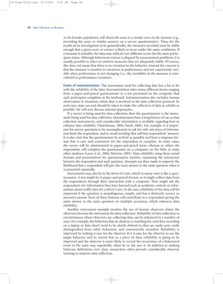 in the broader population, will obtain the same or a similar score on the measure (e.g.,
providing the same or similar answers on a survey questionnaire). Thus, for the
results of an investigation to be generalizable, the measures recorded must be stable
enough that a given score or answer is likely to recur under the same conditions. If
a measure is unstable, the data may indicate two different scores for the same partic-
ipant status. Although behavioral science is plagued by measurement problems, it is
usually possible to select or contrive measures that are adequately stable. Of course,
this does not mean that there is no variation in the behavior. Instead the concern is
that the measure is sensitive to variations in performance and not capriciously vari-
able when performance is not changing (i.e., the variability in the measure is coin-
cidental to performance variation).
Forms of instrumentation. The instrument used for collecting data has a lot to do
with the reliability of the data. Instrumentation takes many different forms ranging
from a paper-and-pencil questionnaire to a test presented on the computer that
each participant completes at the keyboard. Instrumentation also includes human
observation in situations where that is involved in the data collection protocol. In
each case, steps can and should be taken to make the collection of data as reliable as
possible. We will now discuss selected approaches.
If a survey is being used for data collection, then the questionnaire is the instru-
ment being used for data collection. Questionnaires have a long history of use as data
collection instruments, and considerable information is available regarding how to
enhance data reliability (Hutchinson, 2004; Nardi, 2006). For example, it is impor-
tant for survey questions to be uncomplicated, to ask for only one piece of informa-
tion from the respondent, and to avoid wording that will bias respondents’ answers.
It is also vital that the questionnaire be as brief as possible and have a response for-
mat that is easy and convenient for the respondent to complete. In some cases,
the survey will be administered in paper-and-pencil form, whereas in others the
respondents will complete the questionnaire on a computer, on the Web, or some
other medium (Leece et al., 2004; Mertens, 2005). Data reliability using these varied
formats and presentations for questionnaires involves examining the interaction
between the respondent and each question. Attempts are then made to improve the
likelihood that a respondent will give the same answer to the same question when it
is presented repeatedly.
Instruments may also be in the form of a test, which in many ways is like a ques-
tionnaire. A test might be in paper-and-pencil format, or it might collect data from
the respondents through their interaction with a computer. Tests might ask the
respondents for information they have learned such as academic content or infor-
mation about traffic laws for a driver’s test. In all cases, reliability of the data will be
improved if the question is unambiguous, simple, and has a distinctly correct or
incorrect answer. Each of these features will contribute to a respondent giving the
same answer to the same question on multiple occasions, which enhances data
reliability.
Another instrument example involves the use of human observers where the
observers become the instrument for data collection. Reliability of data collection in
circumstances where observers are collecting data can be enhanced in a number of
ways. For example, the behaviors that an observer is watching for (and then recording
on a laptop or data sheet) need to be clearly defined so they are easily seen, easily
distinguished from other behaviors, and conveniently recorded. Reliability is
improved by making it easy for the observer. If it is easy for the observer to see the
target behavior and to record that as a piece of data, reliability is going to be
improved and the observer is more likely to record the occurrence of a behavioral
event in the same way, repeatedly, when he or she sees it. In addition to making
behavior definitions very clear, researchers often provide considerable observer
training to improve data collection.
44 PART I: OVERVIEW OF RESEARCH
02-Drew-45303.qxd 9/7/2007 5:41 PM Page 44
 