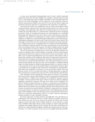 CHAPTER 2: THE RESEARCH PROCESS 45
In some cases, mechanical instrumentation may be used to achieve improved
measurement precision and data reliability. For example, a stopwatch may be useful
if one is measuring time, and not highly vulnerable to error, especially when the
observer has easily identifiable cues for operation of the stopwatch. However,
reduced measurement reliability may result if it is not obvious when to begin and
terminate instrument operation, or if operation of the stopwatch is cumbersome.
Some electronic devices are available that may be used to permanently record
actual participant responses if the research procedures permit (e.g., audio or video
recordings). Such approaches then allow the recorded responses to be removed to
another site and analyzed later in a careful manner, without the pressure of ongoing
procedures. Types of recording instruments vary and techniques are continually
being improved. Audio devices may serve well to record verbal responses, and video
equipment may similarly be appropriate for image records of ongoing behavior
sequences. In addition, a variety of physiological instruments, such as the electroen-
cephalogram, polygraph, and others, may be used if that type of data is desired. The
advantages of such devices are clear. Data may be permanently recorded, and analy-
sis or categorization may be accomplished later in a relaxed and thorough fashion.
Such recording of responses permits the review of performance if any uncertainty
exists concerning the nature of the response. This allows multiple checks to be made
on the categorization of responses, which in turn improves potential data stability.
The use of permanent recording devices seems to be desirable insurance for
research in situations where such procedures are possible. We have used permanent
mechanical and electronic recorders as well as human observers many times, and we
offer a note of caution: Recording devices are not a panacea. Their utility is only as
good as the soundness of the equipment. More than one experimenter has been dis-
mayed when the recordings were prepared for viewing or listening and there was no
record because of undetected technical failure. This unfortunate situation, of course,
means lost participants, lost data, lost time, and occasionally a completely aborted
study. It is always prudent to double-check equipment before it is used in a study. It
is also important to be aware of the possible impact on participants’ behavior when
a recording device is brought into the environment. Participants may respond differ-
ently when such equipment is used since it is not part of their routine. They may
become nervous, or act in a manner they believe is socially appropriate or expected.
The researcher must consider these issues since the recorder itself may alter the data.
Data instability. Several examples have been given of measures or procedures
that may be used to improve data stability. A variety of measurement situations also
may contribute to a higher risk of instability. The probability of greater measure
instability is always increased when heavy reliance is placed on observer judgment
regarding a participant’s response. This may occur under several conditions. The
greatest variation is generated when an observer is requested to record behaviors
that are not well defined or easily observable. Recording data reliably becomes more
difficult when fewer distinct cues are available. Likewise, when rating scales are used
to assess concepts that are poorly defined or defined in vague terms (e.g., attitudes,
self-concept, anxiety), an observer is presented with a more difficult task, and often
greater data instability results. Such situations may be encountered in interviews or
mail-out or electronic questionnaires where it is unclear what the participant’s
response should be or how it should be recorded.
Four basic approaches can help minimize such difficulties. First, the behavior or
performance to be measured must be as clearly defined as possible. Second, the
more distinct the cues are for an observer, the greater the chance that accurate
response records will result. Third, multiple observers can be trained to a point
where reliability will be high among a group of judges as a whole. Using this latter
technique, the multiple observers serve as checks on each other, which places less
reliance on a single individual’s judgment. Finally, when rating scales are used (e.g.,
the Likert 1 to 5 scale), each point on the scale can be as tightly anchored as possible.
02-Drew-45303.qxd 9/7/2007 5:41 PM Page 45
 