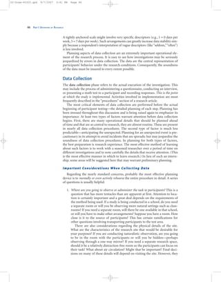 A tightly anchored scale might involve very specific descriptors (e.g., 1 = 0 days per
week, 5 = 7 days per week). Such arrangements can greatly increase data stability sim-
ply because a respondent’s interpretation of vague descriptors (like“seldom,”“often”)
is less involved.
Planning aspects of data collection are an extremely important operational ele-
ment of the research process. It is easy to see how investigations may be seriously
jeopardized by errors in data collection. The data are the central representation of
participants’ behavior under the research conditions. Consequently, the soundness
of the data must be insured to every extent possible.
Data Collection
The data collection phase refers to the actual execution of the investigation. This
may include the process of administering a questionnaire, conducting an interview,
or presenting a math test to a participant and recording responses. This is the point
at which the study is implemented. Activities involved in implementation are most
frequently described in the “procedures” section of a research article.
The most critical elements of data collection are performed before the actual
beginning of participant testing—the detailed planning of each step. Planning has
been stressed throughout this discussion and is being raised again to emphasize its
importance. At least two types of factors warrant attention before data collection
begins. First, there are many operational details that should be planned ahead
of time and that are so central to research, they are almost routine. These are present
in nearly all data collection procedures. The second type of factor is much less
predictable—anticipating the unexpected. Planning for an unexpected event is pre-
cautionary in its attempt to avoid incidents that are sporadic but may jeopardize the
soundness of data collection procedures. In planning for both types of factors,
the best preparation is research experience. The most effective method of learning
about such factors is to work with a seasoned researcher over a period of time on
different investigations and to note carefully the details that receive attention. (This
is the most effective manner in which to learn research.) In lieu of such an intern-
ship, some areas will be suggested here that may warrant preliminary planning.
Important Considerations When Collecting Data
Regarding the nearly standard concerns, probably the most effective planning
device is to mentally or even actively rehearse the entire procedure in detail. A series
of questions is usually helpful:
1. Where are you going to observe or administer the task to participants? This is a
question that has more tentacles than are apparent at first. Attention to loca-
tion is certainly important and a great deal depends on the requirements of
the method being used. If a study is being conducted in a school, do you need
a separate room or will you be observing more natural settings such as class-
rooms? If you need a separate room, will there be one available in that school,
or will you have to make other arrangements? Suppose you have a room. How
close is it to the source of participants? This has certain ramifications for
other questions involving transporting participants to the test area.
There are also considerations regarding the physical details of the site.
What are the characteristics of the research site that would be desirable for
your purposes? If you are conducting naturalistic observation, are you going
to be in the room with the participants or will you be hidden—perhaps
observing through a one-way mirror? If you need a separate research space,
should it be a relatively distraction-free room so the participants can focus on
their task? What about air circulation? Might that be important? Final deci-
sions on many of these details will depend on visiting the site. However, they
46 PART I: OVERVIEW OF RESEARCH
02-Drew-45303.qxd 9/7/2007 5:41 PM Page 46
 