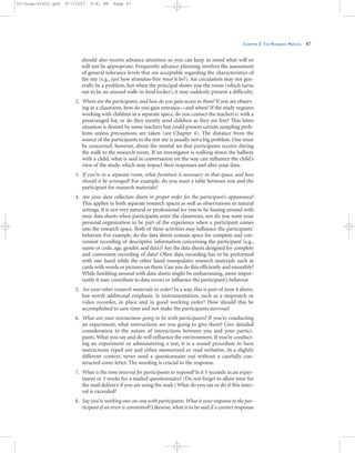 CHAPTER 2: THE RESEARCH PROCESS 47
should also receive advance attention so you can keep in mind what will or
will not be appropriate. Frequently advance planning involves the assessment
of general tolerance levels that are acceptable regarding the characteristics of
the site (e.g., just how stimulus-free must it be?). Air circulation may not gen-
erally be a problem, but when the principal shows you the room (which turns
out to be an unused walk-in food locker), it may suddenly present a difficulty.
2. Where are the participants, and how do you gain access to them? If you are observ-
ing in a classroom, how do you gain entrance—and when? If the study requires
working with children in a separate space, do you contact the teacher(s) with a
prearranged list, or do they merely send children as they are free? This latter
situation is desired by some teachers but could present certain sampling prob-
lems unless precautions are taken (see Chapter 4). The distance from the
source of the participants to the test site is usually not a big problem. One must
be concerned, however, about the mental set that participants receive during
the walk to the research room. If an investigator is walking down the hallway
with a child, what is said in conversation on the way can influence the child’s
view of the study, which may impact their responses and alter your data.
3. If you’re in a separate room, what furniture is necessary in that space, and how
should it be arranged? For example, do you want a table between you and the
participant for research materials?
4. Are your data collection sheets in proper order for the participant’s appearance?
This applies in both separate research spaces as well as observations in natural
settings. It is not very natural or professional for you to be fussing around with
your data sheets when participants enter the classroom, nor do you want your
personal organization to be part of the experience when a participant comes
into the research space. Both of these activities may influence the participants’
behavior. For example, do the data sheets contain space for complete and con-
venient recording of descriptive information concerning the participant (e.g.,
name or code, age, gender, and data)? Are the data sheets designed for complete
and convenient recording of data? Often data recording has to be performed
with one hand while the other hand manipulates research materials such as
cards with words or pictures on them. Can you do this efficiently and smoothly?
While fumbling around with data sheets might be embarrassing, more impor-
tantly it may contribute to data errors or influence the participant’s behavior.
5. Are your other research materials in order? In a way, this is part of item 4 above,
but worth additional emphasis. Is instrumentation, such as a stopwatch or
video recorder, in place and in good working order? How should this be
accomplished to save time and not make the participants nervous?
6. What are your interactions going to be with participants? If you’re conducting
an experiment, what instructions are you going to give them? Give detailed
consideration to the nature of interactions between you and your partici-
pants. What you say and do will influence the environment. If you’re conduct-
ing an experiment or administering a test, it is a sound procedure to have
instructions typed out and either memorized or read verbatim. In a slightly
different context, never send a questionnaire out without a carefully con-
structed cover letter. The wording is crucial to the response.
7. What is the time interval for participants to respond? Is it 5 seconds in an exper-
iment or 3 weeks for a mailed questionnaire? (Do not forget to allow time for
the mail delivery if you are using the mail.) What do you say or do if this inter-
val is exceeded?
8. Say you’re working one-on-one with participants.What is your response to the par-
ticipant if an error is committed? Likewise, what is to be said if a correct response
02-Drew-45303.qxd 9/7/2007 5:41 PM Page 47
 
