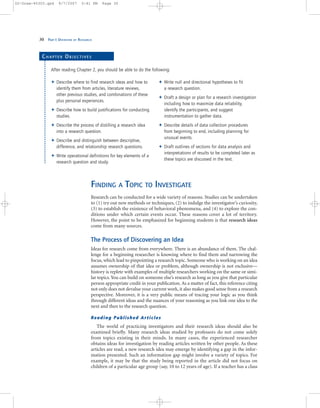 30 PART I: OVERVIEW OF RESEARCH
FINDING A TOPIC TO INVESTIGATE
Research can be conducted for a wide variety of reasons. Studies can be undertaken
to (1) try out new methods or techniques, (2) to indulge the investigator’s curiosity,
(3) to establish the existence of behavioral phenomena, and (4) to explore the con-
ditions under which certain events occur. These reasons cover a lot of territory.
However, the point to be emphasized for beginning students is that research ideas
come from many sources.
The Process of Discovering an Idea
Ideas for research come from everywhere. There is an abundance of them. The chal-
lenge for a beginning researcher is knowing where to find them and narrowing the
focus, which lead to pinpointing a research topic. Someone who is working on an idea
assumes ownership of that idea or problem, although ownership is not exclusive—
history is replete with examples of multiple researchers working on the same or simi-
lar topics.You can build on someone else’s research as long as you give that particular
person appropriate credit in your publication. As a matter of fact, this reference citing
not only does not devalue your current work, it also makes good sense from a research
perspective. Moreover, it is a very public means of tracing your logic as you think
through different ideas and the nuances of your reasoning as you link one idea to the
next and then to the research question.
Reading Published Articles
The world of practicing investigators and their research ideas should also be
examined briefly. Many research ideas studied by professors do not come solely
from topics existing in their minds. In many cases, the experienced researcher
obtains ideas for investigation by reading articles written by other people. As these
articles are read, a new research idea may emerge by identifying a gap in the infor-
mation presented. Such an information gap might involve a variety of topics. For
example, it may be that the study being reported in the article did not focus on
children of a particular age group (say, 10 to 12 years of age). If a teacher has a class
Describe where to find research ideas and how to
identify them from articles, literature reviews,
other previous studies, and combinations of these
plus personal experiences.
Describe how to build justifications for conducting
studies.
Describe the process of distilling a research idea
into a research question.
Describe and distinguish between descriptive,
difference, and relationship research questions.
Write operational definitions for key elements of a
research question and study.
Write null and directional hypotheses to fit
a research question.
Draft a design or plan for a research investigation
including how to maximize data reliability,
identify the participants, and suggest
instrumentation to gather data.
Describe details of data collection procedures
from beginning to end, including planning for
unusual events.
Draft outlines of sections for data analysis and
interpretations of results to be completed later as
these topics are discussed in the text.
CH A P T E R OB J E C T I V E S
After reading Chapter 2, you should be able to do the following:
02-Drew-45303.qxd 9/7/2007 5:41 PM Page 30
 