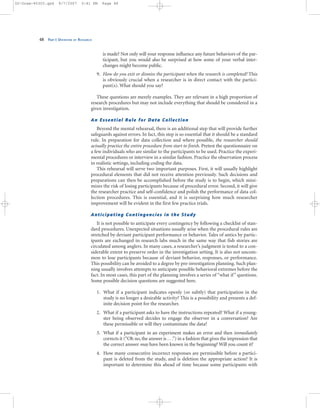 is made? Not only will your response influence any future behaviors of the par-
ticipant, but you would also be surprised at how some of your verbal inter-
changes might become public.
9. How do you exit or dismiss the participant when the research is completed? This
is obviously crucial when a researcher is in direct contact with the partici-
pant(s). What should you say?
These questions are merely examples. They are relevant in a high proportion of
research procedures but may not include everything that should be considered in a
given investigation.
An Essential Rule for Data Collection
Beyond the mental rehearsal, there is an additional step that will provide further
safeguards against errors. In fact, this step is so essential that it should be a standard
rule. In preparation for data collection and where possible, the researcher should
actually practice the entire procedure from start to finish. Pretest the questionnaire on
a few individuals who are similar to the participants to be used. Practice the experi-
mental procedures or interview in a similar fashion. Practice the observation process
in realistic settings, including coding the data.
This rehearsal will serve two important purposes. First, it will usually highlight
procedural elements that did not receive attention previously. Such decisions and
preparations can then be accomplished before the study is to begin, which mini-
mizes the risk of losing participants because of procedural error. Second, it will give
the researcher practice and self-confidence and polish the performance of data col-
lection procedures. This is essential, and it is surprising how much researcher
improvement will be evident in the first few practice trials.
Anticipating Contingencies in the Study
It is not possible to anticipate every contingency by following a checklist of stan-
dard procedures. Unexpected situations usually arise when the procedural rules are
stretched by deviant participant performance or behavior. Tales of antics by partic-
ipants are exchanged in research labs much in the same way that fish stories are
circulated among anglers. In many cases, a researcher’s judgment is tested to a con-
siderable extent to preserve order in the investigation setting. It is also not uncom-
mon to lose participants because of deviant behavior, responses, or performance.
This possibility can be avoided to a degree by pre-investigation planning. Such plan-
ning usually involves attempts to anticipate possible behavioral extremes before the
fact. In most cases, this part of the planning involves a series of “what if” questions.
Some possible decision questions are suggested here.
1. What if a participant indicates openly (or subtly) that participation in the
study is no longer a desirable activity? This is a possibility and presents a def-
inite decision point for the researcher.
2. What if a participant asks to have the instructions repeated? What if a young-
ster being observed decides to engage the observer in a conversation? Are
these permissible or will they contaminate the data?
3. What if a participant in an experiment makes an error and then immediately
corrects it (“Oh no, the answer is . . .”) in a fashion that gives the impression that
the correct answer may have been known in the beginning? Will you count it?
4. How many consecutive incorrect responses are permissible before a partici-
pant is deleted from the study, and is deletion the appropriate action? It is
important to determine this ahead of time because some participants with
48 PART I: OVERVIEW OF RESEARCH
02-Drew-45303.qxd 9/7/2007 5:41 PM Page 48
 