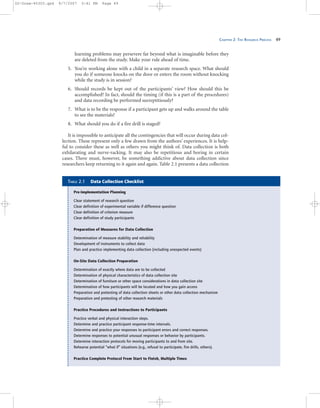 CHAPTER 2: THE RESEARCH PROCESS 49
learning problems may persevere far beyond what is imaginable before they
are deleted from the study. Make your rule ahead of time.
5. You’re working alone with a child in a separate research space. What should
you do if someone knocks on the door or enters the room without knocking
while the study is in session?
6. Should records be kept out of the participants’ view? How should this be
accomplished? In fact, should the timing (if this is a part of the procedures)
and data recording be performed surreptitiously?
7. What is to be the response if a participant gets up and walks around the table
to see the materials?
8. What should you do if a fire drill is staged?
It is impossible to anticipate all the contingencies that will occur during data col-
lection. These represent only a few drawn from the authors’ experiences. It is help-
ful to consider these as well as others you might think of. Data collection is both
exhilarating and nerve-racking. It may also be repetitious and boring in certain
cases. There must, however, be something addictive about data collection since
researchers keep returning to it again and again. Table 2.1 presents a data collection
Pre-Implementation Planning
Clear statement of research question
Clear definition of experimental variable if difference question
Clear definition of criterion measure
Clear definition of study participants
Preparation of Measures for Data Collection
Determination of measure stability and reliability
Development of instruments to collect data
Plan and practice implementing data collection (including unexpected events)
On-Site Data Collection Preparation
Determination of exactly where data are to be collected
Determination of physical characteristics of data collection site
Determination of furniture or other space considerations in data collection site
Determination of how participants will be located and how you gain access
Preparation and pretesting of data collection sheets or other data collection mechanism
Preparation and pretesting of other research materials
Practice Procedures and Instructions to Participants
Practice verbal and physical interaction steps.
Determine and practice participant response-time intervals.
Determine and practice your responses to participant errors and correct responses.
Determine responses to potential unusual responses or behavior by participants.
Determine interaction protocols for moving participants to and from site.
Rehearse potential “what if” situations (e.g., refusal to participate, fire drills, others).
Practice Complete Protocol From Start to Finish, Multiple Times
TABLE 2.1 Data Collection Checklist
02-Drew-45303.qxd 9/7/2007 5:41 PM Page 49
 