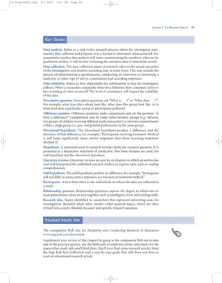 CHAPTER 2: THE RESEARCH PROCESS 53
Data analysis. Refers to a step in the research process where the investigator sum-
marizes data collected and prepares it in a format to determine what occurred. For
quantitative studies, data analysis will mean summarizing the numbers, whereas for
qualitative studies, it will involve reviewing the narrative data to determine trends.
Data collection. The data collection phase of research refers to the actual execution
of the investigation and involves recording data in some form. This may include the
process of administering a questionnaire, conducting an interview, or presenting a
math test or other type of test to a participant and recording responses.
Data reliability. Refers to how dependable the information is that the investigator
collects. When a researcher repeatedly observes a behavior, how consistent is his or
her recording of what occurred? The level of consistency will impact the reliability
of the data.
Descriptive question. Descriptive questions ask “What is . . . ?” or “What does . . . ?”:
For example, what does this culture look like, what does this group look like, or at
what level does a particular group of participants perform?
Difference question. Difference questions make comparisons and ask the question,“Is
there a difference?” Comparisons may be made either between groups (e.g., between
two groups of children receiving different math instruction) or between measurements
within a single group (i.e., pre- and posttest performance by the same group).
Directional hypothesis. The directional hypothesis predicts a difference and the
direction of that difference; for example, “Participants receiving treatment Method
A will make significantly more correct responses than those receiving treatment
Method B.”
Hypothesis. A statement used in research to help clarify the research question. It is
presented as a declarative statement of prediction. Two basic formats are used, the
null hypothesis and the directional hypothesis.
Literature reviews. Literature reviews are articles or chapters in which an author has
read and interpreted the published research studies on a given topic such as reading
comprehension.
Null hypothesis. The null hypothesis predicts no difference; for example,“Participants
will not differ in mean correct responses as a function of treatment method.”
Participants. A term that refers to the individuals on whom the data are collected in
a study.
Relationship question. Relationship questions explore the degree to which two or
more phenomena relate or vary together such as intelligence level and reading skills.
Research idea. Topics identified by researchers that represent interesting areas for
investigation. Research ideas often involve rather general topics, which are then
refined into a more detailed, focused, and specific research question.
Key Terms
The companion Web site for Designing and Conducting Research in Education
www.sagepub.com/drewstudy
Supplement your review of this chapter by going to the companion Web site to take
one of the practice quizzes, use the flashcards to study key terms, and check out the
many other study aids you’ll find there. You’ll even find some research articles from
the Sage Full-Text Collection and a step-by-step guide that will show you how to
read an educational research article.
Student Study Site
02-Drew-45303.qxd 9/7/2007 5:41 PM Page 53
 