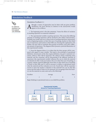 54 PART I: OVERVIEW OF RESEARCH
Simulation Feedback 2.1
A
lthough a variety of approaches may be taken with any given problem
distillation, the most obvious in relation to the instructions would
appear to be as follows:
1. The beginning point is the idea statement, “Assess the effects of variation
in teaching experience on material evaluation.”
2. The experimental variable is teaching experience. This means that differing
amounts of teaching experience will be involved in the subject characteristics.
Probably one would want two or three levels of teaching experience represented,
such as beginning teachers in their first year of teaching, teachers in their third
year of experience, and teachers in their fifth year. Pressing this explanation a bit
further, one may wish to constitute three groups of teachers, each with a differ-
ent amount of experience. The diagram below presents a pictorial illustration of
this experimental variable.
3. From the diagram below, it is evident that the three groups will be com-
pared with regard to some variable. This leads to the principle of operational
definition. Several parts of the idea require definition; one part is material eval-
uation, which is what will be measured. The subjects will be evaluating some
material, and the researcher will be determining if the different amounts of
experience (the experimental variable) influence the way in which the material
is evaluated. In other words, do teachers who are in their first year of teaching, as
a group, evaluate material differently from those in their third year of teaching
or those in their fifth year? It will be necessary to define in operational terms
what the material and the evaluation are to be. Exactly how will the researcher
record or assess the teachers’ evaluation of the material? You can see that this
moves into the realm of what is to be measured. Are you going to have the teach-
ers rate the material on some scale such as the following?
Excellent Average Poor
1 2 3 4 5
Begin thinking in operational terms as you distill the problem.
Simulation Feedback
Experimental Variable
Amount of Teaching Experience
Group 3
Fifth year
of teaching
Group 2
Third year
of teaching
Group 1
First year
of teaching
For additional
simulations visit
www.sagepub
.com/drewstudy
02-Drew-45303.qxd 9/7/2007 5:41 PM Page 54
 