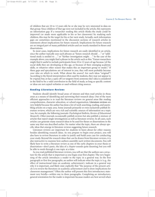 CHAPTER 2: THE RESEARCH PROCESS 31
of children that are 10 to 12 years old, he or she may be very interested in data on
that group. Since children of that age were not included in the article, this represents
an information gap. If a researcher reading this article thinks the study could be
improved (or made more applicable to his or her classroom) by studying such
children, this may be the target for his or her next study. Actually, such information
gaps are sometimes mentioned in the discussion sections of research articles in
statements about implications for future research. Implications for future research
are an integral part of many published articles and are nearly standard in theses and
dissertations.
In most cases, implications for future research are easily identified in an article,
since the author typically uses such phrases as “future research should . . .” or “addi-
tional study is needed to . . .” or “further investigation might . . .” In the case of the
example above, you might find a phrase in the article such as this:“Future researchers
might find it useful to include participants from 10 to 12 years of age because [of the
social skills they are developing at this age, or because of their emerging academic
skills, or whatever other reason that makes this an important group to study].” If
these gaps and speculations are of interest to you, they will most probably become
your idea on which to work. What about the source? Are such ideas “original”?
According to the literal interpretation often used by students, they may not appear to
be original, but, in fact, a spin-off (or tangent) from someone else’s idea is considered
in the field to be a valid contribution to the field of study, as long as specific content
or ideas are not copied verbatim or used without citing sources.
Reading Literature Reviews
Students should identify broad areas of interest and then read articles in those
areas as a means of identifying and narrowing their research ideas. One of the most
efficient approaches is to read the literature reviews on general areas like reading
comprehension, character education, or school organization. Literature reviews are
very helpful because the author has done a lot of work searching, reading, and assem-
bling articles on a topic area. Some journals primarily or even exclusively publish lit-
erature reviews, which are very rich and scientific sources of information on a topic
(see, for example, the following journals: Psychological Bulletin, Review of Educational
Research). Other journals occasionally publish reviews but also publish a mixture of
articles that report single investigations as well as literature reviews. In all cases, such
articles can generate many research ideas to be used for theses or dissertations in the
same way that was described earlier. No matter what the topic, there are always spe-
cific ideas that emerge in literature reviews suggesting future research.
Literature reviews are important for students to learn about for other reasons
besides identifying research ideas. As you prepare to begin your project, you will
also have to review literature in order to justify and build your case for conducting
your study. Beyond the research ideas that can be drawn from literature reviews, it is
also instructive to examine how authors assemble such written documents. You will
likely have to write a literature review as one of the early chapters in your thesis or
dissertation—don’t panic, the idea of a chapter sounds quite daunting, but you will
be able to work through it one topic at a time.
As you read published literature reviews, you will see that the authors use a struc-
ture for the article that is important as you begin your first chapter. The very begin-
ning of the article introduces a reader to the topic in a general way. In the first
paragraph or first few paragraphs, an author will indicate what the topic is (e.g., the
effect of instructional time on academic achievement), indicate in a general way
why it is important, and likely state explicitly that “the purpose of the present arti-
cle is to review the literature on academic achievement and to draw implications for
classroom management.” Often the author will present this first introductory state-
ment very briefly—within one to three paragraphs. Completing an introductory,
general orientation for the reader is important because readers are best served when
02-Drew-45303.qxd 9/7/2007 5:41 PM Page 31
 