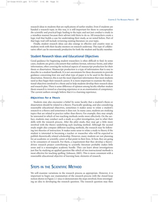 CHAPTER 2: THE RESEARCH PROCESS 33
research ideas to students that are replications of earlier studies. Even if students are
handed a research topic in this way, it is still important for them to conceptualize
the scientific and practical logic leading to the topic and not just conduct a study in
a mindless manner because their adviser told them to do so. All researchers create a
logic trail that builds a case for undertaking their study, as we noted before. Part of
that logic trail will include reviewing existing literature on your topic.
Finally, student research ideas can also emerge in effective and creative ways as
students work with their faculty mentors on research underway. This type of collabo-
rative effort can be enormously productive for both the student and faculty member.
Student Research Ideas and Educational Objectives
Good guidance for beginning student researchers is often difficult to find. In some
cases, students are given a document that outlines format, reference forms, and other
information, often covering the technical aspects of manuscript production for their
thesis or dissertation. Manuscript production is a type of information that is easy to
describe in a student handbook. It is not uncommon for these documents to provide
guidance concerning font size and what type of paper is to be used in the thesis or
dissertation. However, this is not the most important information that most students
need as they begin their research careers. It is more important to examine the educa-
tional objectives involved in a thesis and to help students develop their research ideas
and research plan. There is some difference of opinion among faculty whether student
thesis research is viewed as a learning experience or as an examination of competency.
The current authors strongly believe that it is a learning experience.
Objectives for a Thesis
Students may also encounter a belief by some faculty that a student’s thesis or
dissertation should be related to a theory. Practically speaking, and also considering
reasonable educational objectives, sometimes it makes sense to relate a student’s
research to a theory and sometimes it does not. In many cases, students are studying
topics that are related to practice rather than theory. For example, they may simply
be interested in which of two teaching methods works more effectively. On the sur-
face, students may conduct such a study as a pilot investigation, just to whet their
skills with the research process. After the pilot study, they may get a little more
involved with the theory underlying each teaching method. Although the second
study might also compare different teaching methods, the research may be follow-
ing two theories of instruction. It makes some sense to relate a study to theory if the
student is interested in becoming a teacher or researcher who will be expected to
publish theoretically related scholarship. However, many students are not planning
for an academic or scientific career at that point in their lives. At best, they are going
to be consumers of research. For them, a requirement that they develop a theory-
driven research project contributing to scientific literature probably makes little
sense and is a meaningless academic hurdle. They can learn about investigations
just fine by studying an applied question like which of two instructional methods is
most effective for teaching spelling (Johnson, 2005). This is more consistent with a
reasonable educational objective of learning basic elements of research.
STEPS IN THE SCIENTIFIC METHOD
We will examine variations in the research process as appropriate. However, it is
important to begin our examination of the research process with the closed-loop
notion shown in Figure 2.1 since it demonstrates the steps involved, from investigat-
ing an idea to developing the research question. The research question may then
02-Drew-45303.qxd 9/7/2007 5:41 PM Page 33
 