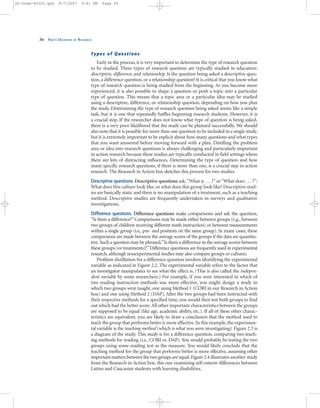Types of Questions
Early in the process, it is very important to determine the type of research question
to be studied. Three types of research question are typically studied in education:
descriptive, difference, and relationship. Is the question being asked a descriptive ques-
tion, a difference question, or a relationship question? It is critical that you know what
type of research question is being studied from the beginning. As you become more
experienced, it is also possible to shape a question or push a topic into a particular
type of question. This means that a topic area or a particular idea may be studied
using a descriptive, difference, or relationship question, depending on how you plan
the study. Determining the type of research question being asked seems like a simple
task, but it is one that repeatedly baffles beginning research students. However, it is
a crucial step. If the researcher does not know what type of question is being asked,
there is a very poor likelihood that the study can be planned successfully. We should
also note that it is possible for more than one question to be included in a single study,
but it is extremely important to be explicit about how many questions and what types
that you want answered before moving forward with a plan. Distilling the problem
area or idea into research questions is always challenging and particularly important
in action research because these studies are typically conducted in field settings where
there are lots of distracting influences. Determining the type of question and how
many specific research questions, if there is more than one, is a crucial step in action
research. The Research in Action box sketches this process for two studies.
Descriptive questions. Descriptive questions ask,“What is . . . ?” or“What does . . . ?”:
What does this culture look like, or what does this group look like? Descriptive stud-
ies are basically static and there is no manipulation of a treatment, such as a teaching
method. Descriptive studies are frequently undertaken in surveys and qualitative
investigations.
Difference questions. Difference questions make comparisons and ask the question,
“Is there a difference?”Comparisons may be made either between groups (e.g., between
two groups of children receiving different math instruction) or between measurements
within a single group (i.e., pre- and posttests on the same group). In many cases, these
comparisons are made between the average scores of the groups if the data are quantita-
tive.Such a question may be phrased,“Is there a difference in the average scores between
these groups (or treatments)?”Difference questions are frequently used in experimental
research, although nonexperimental studies may also compare groups or cultures.
Problem distillation for a difference question involves identifying the experimental
variable as indicated in Figure 2.2. The experimental variable refers to the factor that
an investigator manipulates to see what the effect is. (This is also called the indepen-
dent variable by some researchers.) For example, if you were interested in which of
two reading instruction methods was more effective, you might design a study in
which two groups were taught, one using Method 1 (CORI in our Research in Action
box) and one using Method 2 (DAP). After the two groups had been instructed with
their respective methods for a specified time, you would then test both groups to find
out which had the better score.All other important characteristics between the groups
are supposed to be equal (like age, academic ability, etc.). If all of these other charac-
teristics are equivalent, you are likely to draw a conclusion that the method used to
teach the group that performs better is more effective. In this example, the experimen-
tal variable is the teaching method (which is what you were investigating). Figure 2.3 is
a diagram of the study. This study is for a difference question, comparing two teach-
ing methods for reading (i.e., CORI vs. DAP). You would probably be testing the two
groups using some reading test as the measure. You would likely conclude that the
teaching method for the group that performs better is more effective, assuming other
important matters between the two groups are equal.Figure 2.4 illustrates another study
from the Research in Action box, this one examining self-esteem differences between
Latino and Caucasian students with learning disabilities.
36 PART I: OVERVIEW OF RESEARCH
02-Drew-45303.qxd 9/7/2007 5:41 PM Page 36
 