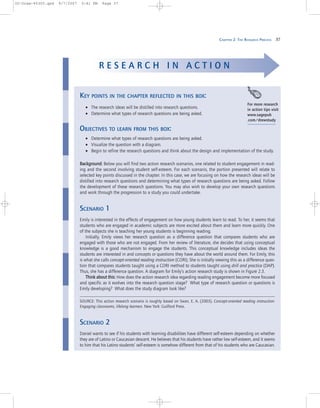 CHAPTER 2: THE RESEARCH PROCESS 37
KEY POINTS IN THE CHAPTER REFLECTED IN THIS BOX:
• The research ideas will be distilled into research questions.
• Determine what types of research questions are being asked.
OBJECTIVES TO LEARN FROM THIS BOX:
• Determine what types of research questions are being asked.
• Visualize the question with a diagram.
• Begin to refine the research questions and think about the design and implementation of the study.
BBaacckkggrroouunndd:: Below you will find two action research scenarios, one related to student engagement in read-
ing and the second involving student self-esteem. For each scenario, the portion presented will relate to
selected key points discussed in the chapter. In this case, we are focusing on how the research ideas will be
distilled into research questions and determining what types of research questions are being asked. Follow
the development of these research questions. You may also wish to develop your own research questions
and work through the progression to a study you could undertake.
SCENARIO 1
Emily is interested in the effects of engagement on how young students learn to read. To her, it seems that
students who are engaged in academic subjects are more excited about them and learn more quickly. One
of the subjects she is teaching her young students is beginning reading.
Initially, Emily views her research question as a difference question that compares students who are
engaged with those who are not engaged. From her review of literature, she decides that using conceptual
knowledge is a good mechanism to engage the students. This conceptual knowledge includes ideas the
students are interested in and concepts or questions they have about the world around them. For Emily, this
is what she calls concept-oriented reading instruction (CORI). She is initially viewing this as a difference ques-
tion that compares students taught using a CORI method to students taught using drill and practice (DAP).
Thus, she has a difference question. A diagram for Emily’s action research study is shown in Figure 2.3.
TThhiinnkk aabboouutt tthhiiss:: How does the action research idea regarding reading engagement become more focused
and specific as it evolves into the research question stage? What type of research question or questions is
Emily developing? What does the study diagram look like?
SOURCE: This action research scenario is roughly based on Swan, E. A. (2003). Concept-oriented reading instruction:
Engaging classrooms, lifelong learners. New York: Guilford Press.
SCENARIO 2
Daniel wants to see if his students with learning disabilities have different self-esteem depending on whether
they are of Latino or Caucasian descent. He believes that his students have rather low self-esteem, and it seems
to him that his Latino students’ self-esteem is somehow different from that of his students who are Caucasian.
R E S E A R C H I N A C T I O N
For more research
in action tips visit
www.sagepub
.com/drewstudy
02-Drew-45303.qxd 9/7/2007 5:41 PM Page 37
 
