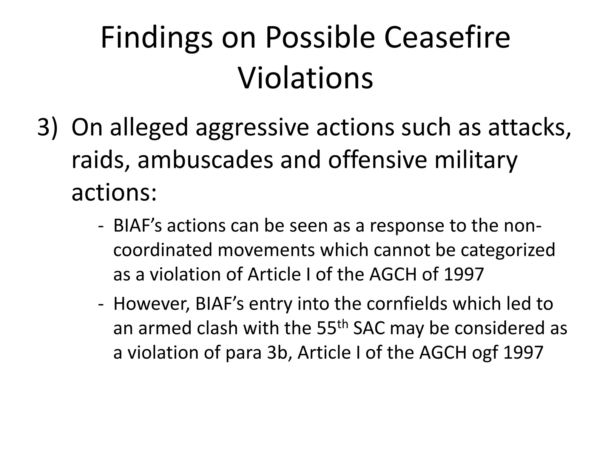 Findings on Possible Ceasefire
Violations
3) On alleged aggressive actions such as attacks,
raids, ambuscades and offensive military
actions:
- BIAF’s actions can be seen as a response to the non-
coordinated movements which cannot be categorized
as a violation of Article I of the AGCH of 1997
- However, BIAF’s entry into the cornfields which led to
an armed clash with the 55th SAC may be considered as
a violation of para 3b, Article I of the AGCH ogf 1997
 